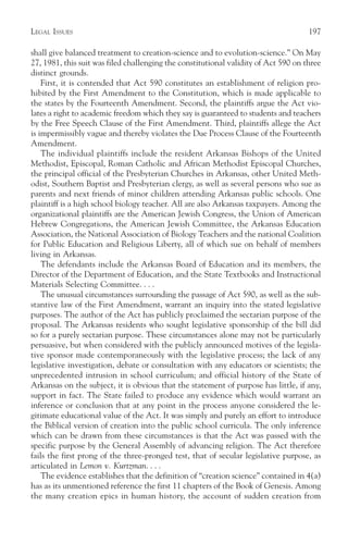 LEGAL ISSUES                                                                         197

shall give balanced treatment to creation-science and to evolution-science.” On May
27, 1981, this suit was filed challenging the constitutional validity of Act 590 on three
distinct grounds.
    First, it is contended that Act 590 constitutes an establishment of religion pro-
hibited by the First Amendment to the Constitution, which is made applicable to
the states by the Fourteenth Amendment. Second, the plaintiffs argue the Act vio-
lates a right to academic freedom which they say is guaranteed to students and teachers
by the Free Speech Clause of the First Amendment. Third, plaintiffs allege the Act
is impermissibly vague and thereby violates the Due Process Clause of the Fourteenth
Amendment.
    The individual plaintiffs include the resident Arkansas Bishops of the United
Methodist, Episcopal, Roman Catholic and African Methodist Episcopal Churches,
the principal official of the Presbyterian Churches in Arkansas, other United Meth-
odist, Southern Baptist and Presbyterian clergy, as well as several persons who sue as
parents and next friends of minor children attending Arkansas public schools. One
plaintiff is a high school biology teacher. All are also Arkansas taxpayers. Among the
organizational plaintiffs are the American Jewish Congress, the Union of American
Hebrew Congregations, the American Jewish Committee, the Arkansas Education
Association, the National Association of Biology Teachers and the national Coalition
for Public Education and Religious Liberty, all of which sue on behalf of members
living in Arkansas.
    The defendants include the Arkansas Board of Education and its members, the
Director of the Department of Education, and the State Textbooks and Instructional
Materials Selecting Committee. . . .
    The unusual circumstances surrounding the passage of Act 590, as well as the sub-
stantive law of the First Amendment, warrant an inquiry into the stated legislative
purposes. The author of the Act has publicly proclaimed the sectarian purpose of the
proposal. The Arkansas residents who sought legislative sponsorship of the bill did
so for a purely sectarian purpose. These circumstances alone may not be particularly
persuasive, but when considered with the publicly announced motives of the legisla-
tive sponsor made contemporaneously with the legislative process; the lack of any
legislative investigation, debate or consultation with any educators or scientists; the
unprecedented intrusion in school curriculum; and official history of the State of
Arkansas on the subject, it is obvious that the statement of purpose has little, if any,
support in fact. The State failed to produce any evidence which would warrant an
inference or conclusion that at any point in the process anyone considered the le-
gitimate educational value of the Act. It was simply and purely an effort to introduce
the Biblical version of creation into the public school curricula. The only inference
which can be drawn from these circumstances is that the Act was passed with the
specific purpose by the General Assembly of advancing religion. The Act therefore
fails the first prong of the three-pronged test, that of secular legislative purpose, as
articulated in Lemon v. Kurtzman. . . .
    The evidence establishes that the definition of “creation science” contained in 4(a)
has as its unmentioned reference the first 11 chapters of the Book of Genesis. Among
the many creation epics in human history, the account of sudden creation from
 