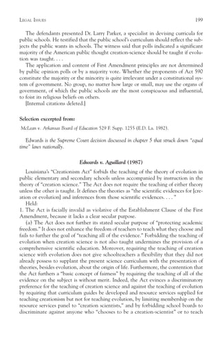 LEGAL ISSUES                                                                          199

   The defendants presented Dr. Larry Parker, a specialist in devising curricula for
public schools. He testified that the public school’s curriculum should reflect the sub-
jects the public wants in schools. The witness said that polls indicated a significant
majority of the American public thought creation-science should be taught if evolu-
tion was taught. . . .
   The application and content of First Amendment principles are not determined
by public opinion polls or by a majority vote. Whether the proponents of Act 590
constitute the majority or the minority is quite irrelevant under a constitutional sys-
tem of government. No group, no matter how large or small, may use the organs of
government, of which the public schools are the most conspicuous and influential,
to foist its religious beliefs on others.
   [Internal citations deleted.]

Selection excerpted from:
McLean v. Arkansas Board of Education 529 F. Supp. 1255 (E.D. La. 1982).

   Edwards is the Supreme Court decision discussed in chapter 5 that struck down “equal
time” laws nationally.

                             Edwards v. Aguillard (1987)
    Louisiana’s “Creationism Act” forbids the teaching of the theory of evolution in
public elementary and secondary schools unless accompanied by instruction in the
theory of “creation science.” The Act does not require the teaching of either theory
unless the other is taught. It defines the theories as “the scientific evidences for [cre-
ation or evolution] and inferences from those scientific evidences. . . . ”
    Held:
1. The Act is facially invalid as violative of the Establishment Clause of the First
Amendment, because it lacks a clear secular purpose.
    (a) The Act does not further its stated secular purpose of “protecting academic
freedom.” It does not enhance the freedom of teachers to teach what they choose and
fails to further the goal of “teaching all of the evidence.” Forbidding the teaching of
evolution when creation science is not also taught undermines the provision of a
comprehensive scientific education. Moreover, requiring the teaching of creation
science with evolution does not give schoolteachers a flexibility that they did not
already possess to supplant the present science curriculum with the presentation of
theories, besides evolution, about the origin of life. Furthermore, the contention that
the Act furthers a “basic concept of fairness” by requiring the teaching of all of the
evidence on the subject is without merit. Indeed, the Act evinces a discriminatory
preference for the teaching of creation science and against the teaching of evolution
by requiring that curriculum guides be developed and resource services supplied for
teaching creationism but not for teaching evolution, by limiting membership on the
resource services panel to “creation scientists,” and by forbidding school boards to
discriminate against anyone who “chooses to be a creation-scientist” or to teach
 