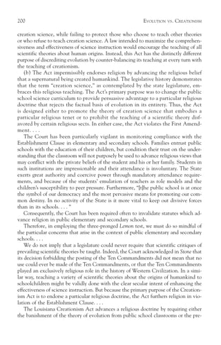 200                                                         EVOLUTION   VS.   CREATIONISM

creation science, while failing to protect those who choose to teach other theories
or who refuse to teach creation science. A law intended to maximize the comprehen-
siveness and effectiveness of science instruction would encourage the teaching of all
scientific theories about human origins. Instead, this Act has the distinctly different
purpose of discrediting evolution by counter-balancing its teaching at every turn with
the teaching of creationism.
    (b) The Act impermissibly endorses religion by advancing the religious belief
that a supernatural being created humankind. The legislative history demonstrates
that the term “creation science,” as contemplated by the state legislature, em-
braces this religious teaching. The Act’s primary purpose was to change the public
school science curriculum to provide persuasive advantage to a particular religious
doctrine that rejects the factual basis of evolution in its entirety. Thus, the Act
is designed either to promote the theory of creation science that embodies a
particular religious tenet or to prohibit the teaching of a scientific theory disf-
avored by certain religious sects. In either case, the Act violates the First Amend-
ment. . . .
    The Court has been particularly vigilant in monitoring compliance with the
Establishment Clause in elementary and secondary schools. Families entrust public
schools with the education of their children, but condition their trust on the under-
standing that the classroom will not purposely be used to advance religious views that
may conflict with the private beliefs of the student and his or her family. Students in
such institutions are impressionable and their attendance is involuntary. The State
exerts great authority and coercive power through mandatory attendance require-
ments, and because of the students’ emulation of teachers as role models and the
children’s susceptibility to peer pressure. Furthermore, “[t]he public school is at once
the symbol of our democracy and the most pervasive means for promoting our com-
mon destiny. In no activity of the State is it more vital to keep out divisive forces
than in its schools. . . . ”
    Consequently, the Court has been required often to invalidate statutes which ad-
vance religion in public elementary and secondary schools.
    Therefore, in employing the three-pronged Lemon test, we must do so mindful of
the particular concerns that arise in the context of public elementary and secondary
schools. . . .
    We do not imply that a legislature could never require that scientific critiques of
prevailing scientific theories be taught. Indeed, the Court acknowledged in Stone that
its decision forbidding the posting of the Ten Commandments did not mean that no
use could ever be made of the Ten Commandments, or that the Ten Commandments
played an exclusively religious role in the history of Western Civilization. In a simi-
lar way, teaching a variety of scientific theories about the origins of humankind to
schoolchildren might be validly done with the clear secular intent of enhancing the
effectiveness of science instruction. But because the primary purpose of the Creation-
ism Act is to endorse a particular religious doctrine, the Act furthers religion in vio-
lation of the Establishment Clause. . . .
    The Louisiana Creationism Act advances a religious doctrine by requiring either
the banishment of the theory of evolution from public school classrooms or the pre-
 