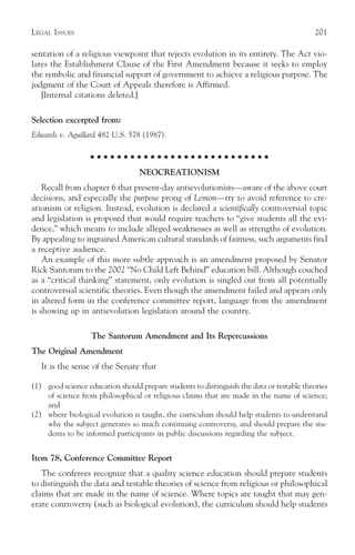 LEGAL ISSUES                                                                               201

sentation of a religious viewpoint that rejects evolution in its entirety. The Act vio-
lates the Establishment Clause of the First Amendment because it seeks to employ
the symbolic and financial support of government to achieve a religious purpose. The
judgment of the Court of Appeals therefore is Affirmed.
   [Internal citations deleted.]

Selection excerpted from:
Edwards v. Aguillard 482 U.S. 578 (1987).

                   ○ ○ ○ ○ ○ ○ ○ ○ ○ ○ ○ ○ ○ ○ ○ ○ ○ ○ ○ ○ ○ ○ ○ ○ ○ ○ ○

                                  NEOCREATIONISM
    Recall from chapter 6 that present-day antievolutionists—aware of the above court
decisions, and especially the purpose prong of Lemon—try to avoid reference to cre-
ationism or religion. Instead, evolution is declared a scientifically controversial topic
and legislation is proposed that would require teachers to “give students all the evi-
dence,” which means to include alleged weaknesses as well as strengths of evolution.
By appealing to ingrained American cultural standards of fairness, such arguments find
a receptive audience.
    An example of this more subtle approach is an amendment proposed by Senator
Rick Santorum to the 2002 “No Child Left Behind” education bill. Although couched
as a “critical thinking” statement, only evolution is singled out from all potentially
controversial scientific theories. Even though the amendment failed and appears only
in altered form in the conference committee report, language from the amendment
is showing up in antievolution legislation around the country.

                   The Santorum Amendment and Its Repercussions
The Original Amendment
   It is the sense of the Senate that

(1) good science education should prepare students to distinguish the data or testable theories
    of science from philosophical or religious claims that are made in the name of science;
    and
(2) where biological evolution is taught, the curriculum should help students to understand
    why the subject generates so much continuing controversy, and should prepare the stu-
    dents to be informed participants in public discussions regarding the subject.


Item 78, Conference Committee Report
   The conferees recognize that a quality science education should prepare students
to distinguish the data and testable theories of science from religious or philosophical
claims that are made in the name of science. Where topics are taught that may gen-
erate controversy (such as biological evolution), the curriculum should help students
 