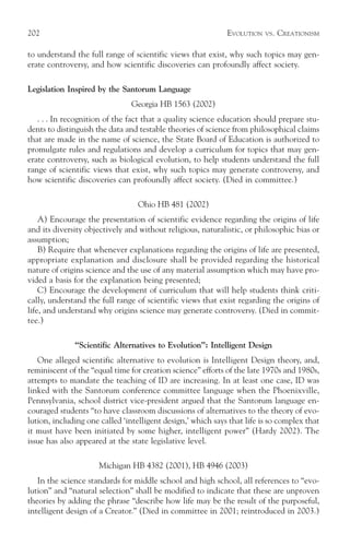 202                                                          EVOLUTION   VS.   CREATIONISM

to understand the full range of scientific views that exist, why such topics may gen-
erate controversy, and how scientific discoveries can profoundly affect society.

Legislation Inspired by the Santorum Language
                                Georgia HB 1563 (2002)
   . . . In recognition of the fact that a quality science education should prepare stu-
dents to distinguish the data and testable theories of science from philosophical claims
that are made in the name of science, the State Board of Education is authorized to
promulgate rules and regulations and develop a curriculum for topics that may gen-
erate controversy, such as biological evolution, to help students understand the full
range of scientific views that exist, why such topics may generate controversy, and
how scientific discoveries can profoundly affect society. (Died in committee.)

                                  Ohio HB 481 (2002)
    A) Encourage the presentation of scientific evidence regarding the origins of life
and its diversity objectively and without religious, naturalistic, or philosophic bias or
assumption;
    B) Require that whenever explanations regarding the origins of life are presented,
appropriate explanation and disclosure shall be provided regarding the historical
nature of origins science and the use of any material assumption which may have pro-
vided a basis for the explanation being presented;
    C) Encourage the development of curriculum that will help students think criti-
cally, understand the full range of scientific views that exist regarding the origins of
life, and understand why origins science may generate controversy. (Died in commit-
tee.)

              “Scientific Alternatives to Evolution”: Intelligent Design
   One alleged scientific alternative to evolution is Intelligent Design theory, and,
reminiscent of the “equal time for creation science” efforts of the late 1970s and 1980s,
attempts to mandate the teaching of ID are increasing. In at least one case, ID was
linked with the Santorum conference committee language when the Phoenixville,
Pennsylvania, school district vice-president argued that the Santorum language en-
couraged students “to have classroom discussions of alternatives to the theory of evo-
lution, including one called ‘intelligent design,’ which says that life is so complex that
it must have been initiated by some higher, intelligent power” (Hardy 2002). The
issue has also appeared at the state legislative level.

                      Michigan HB 4382 (2001), HB 4946 (2003)
   In the science standards for middle school and high school, all references to “evo-
lution” and “natural selection” shall be modified to indicate that these are unproven
theories by adding the phrase “describe how life may be the result of the purposeful,
intelligent design of a Creator.” (Died in committee in 2001; reintroduced in 2003.)
 