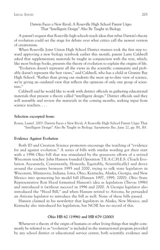 LEGAL ISSUES                                                                          203

          Darwin Faces a New Rival; A Roseville High School Parent Urges
                That “Intelligent Design” Also Be Taught in Biology
    A parent’s request that Roseville high schools teach ideas that rebut Darwin’s theory
of evolution could set the stage for debate over what critics call the newest version
of creationism.
    When Roseville Joint Union High School District trustees took the first step to-
ward approving a new biology textbook earlier this month, parent Larry Caldwell
asked that supplementary materials be taught in conjunction with the text, which,
like most biology books, presents the theory of evolution to explain the origins of life.
    “Evolution doesn’t represent all the views in the scientific community and prob-
ably doesn’t represent the best views,” said Caldwell, who has a child at Granite Bay
High School. “Rather than giving our students the most up-to-date view of science,
we’re giving an outdated view that reflects the opinions of only one group of scien-
tists.”
    Caldwell said he would like to work with district officials in gathering educational
materials that present a theory called “intelligent design.” District officials said they
will assemble and review the materials in the coming months, seeking input from
science teachers. . . .

Selection excerpted from:
Rosen, Laurel. 2003. Darwin Faces a New Rival; A Roseville High School Parent Urges That
      “Intelligent Design” Also Be Taught in Biology. Sacramento Bee, June 22, pp. B1, B3.


Evidence Against Evolution
   Both ID and Creation Science promoters encourage the teaching of “evidence
for and against evolution.” A series of bills with similar wording got their start
with a 1996 Ohio bill that was stimulated by the grassroots efforts of a retired
Wisconsin teacher. John Hansen founded Operation T.E.A.C.H.E.S. (Teach Evo-
lution Accurately, Consistently, Honestly, Equitably, Scientifically) and drove
around the country between 1995 and 2000, trying to talk state legislators in
Wisconsin, Minnesota, Indiana, Iowa, Ohio, Kentucky, Alaska, Georgia, and New
Mexico into sponsoring his model bill (Hansen 1997, 1999, 2000). Ohio State
Representative Ron Hood formatted Hanson’s idea as legislation (Trevas 1996)
and introduced it (without success) in 1996 and 2000. A Georgia legislator also
introduced the “Hood Bill,” and when Hansen retired to Arizona, he persuaded
an Arizona legislator to introduce the bill as well. None of these bills passed.
   Hansen claimed in his newsletter that legislators in Alaska, New Mexico, and
Kentucky also introduced his legislation, but NCSE has no record of this.

                      Ohio HB 62 (1996) and HB 679 (2000)
   Whenever a theory of the origin of humans or other living things that might com-
monly be referred to as “evolution” is included in the instructional program provided
by any school district or educational service center, both scientific evidence and
 