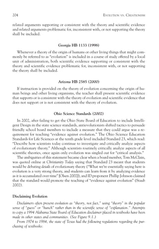 204                                                           EVOLUTION   VS.   CREATIONISM

related arguments supporting or consistent with the theory and scientific evidence
and related arguments problematic for, inconsistent with, or not supporting the theory
shall be included.

                               Georgia HB 1133 (1998)
   Whenever a theory of the origin of humans or other living things that might com-
monly be referred to as “evolution” is included in a course of study offered by a local
unit of administration, both scientific evidence supporting or consistent with the
theory and scientific evidence problematic for, inconsistent with, or not supporting
the theory shall be included.

                               Arizona HB 2585 (2000)
   If instruction is provided on the theory of evolution concerning the origin of hu-
man beings and other living organisms, the teacher shall present scientific evidence
that supports or is consistent with the theory of evolution and scientific evidence that
does not support or is not consistent with the theory of evolution.

                            Ohio Science Standards (2002)
    In 2002, after failing to get the Ohio State Board of Education to include Intelli-
gent Design in the state science standards, antievolutionists shifted tactics to persuade
friendly school board members to include a measure that they could argue was a re-
quirement for teaching “evidence against evolution.” The Ohio Science Education
Standards for Life Sciences at the tenth grade level included Standard 23, which read:
“Describe how scientists today continue to investigate and critically analyze aspects
of evolutionary theory.” Although scientists routinely critically analyze aspects of all
scientific theories, once again only evolution was singled out for “critical analysis.”
    The ambiguities of this statement became clear when a board member, Tom McClain,
was quoted online at Christianity Today saying that Standard 23 meant that students
would be debating details of evolutionary theory (“What we’re essentially saying here is
evolution is a very strong theory, and students can learn from it by analyzing evidence
as it is accumulated over time” [Olsen 2002]), and ID proponent Phillip Johnson claimed
that the standard would promote the teaching of “evidence against evolution” (Staub
2002).

Disclaiming Evolution
   Disclaimers often present evolution as “theory, not fact,” using “theory” in the popular
sense of “guess” or “hunch” rather than in the scientific sense of “explanation.” Attempts
to copy a 1994 Alabama State Board of Education disclaimer placed in textbooks have been
made in other states and communities. (See Figure 9.1.)
   From 1974 to 1984, the state of Texas had the following regulations regarding the pur-
chasing of textbooks:
 