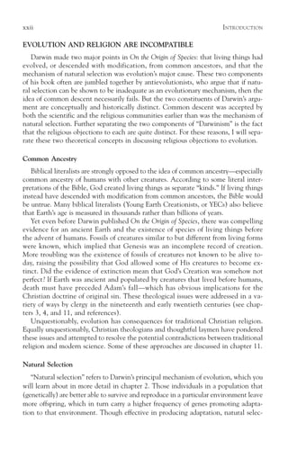 xxii                                                                      I NTRODUCTION

EVOLUTION AND RELIGION ARE INCOMPATIBLE
   Darwin made two major points in On the Origin of Species: that living things had
evolved, or descended with modification, from common ancestors, and that the
mechanism of natural selection was evolution’s major cause. These two components
of his book often are jumbled together by antievolutionists, who argue that if natu-
ral selection can be shown to be inadequate as an evolutionary mechanism, then the
idea of common descent necessarily fails. But the two constituents of Darwin’s argu-
ment are conceptually and historically distinct. Common descent was accepted by
both the scientific and the religious communities earlier than was the mechanism of
natural selection. Further separating the two components of “Darwinism” is the fact
that the religious objections to each are quite distinct. For these reasons, I will sepa-
rate these two theoretical concepts in discussing religious objections to evolution.

Common Ancestry
   Biblical literalists are strongly opposed to the idea of common ancestry—especially
common ancestry of humans with other creatures. According to some literal inter-
pretations of the Bible, God created living things as separate “kinds.” If living things
instead have descended with modification from common ancestors, the Bible would
be untrue. Many biblical literalists (Young Earth Creationists, or YECs) also believe
that Earth’s age is measured in thousands rather than billions of years.
   Yet even before Darwin published On the Origin of Species, there was compelling
evidence for an ancient Earth and the existence of species of living things before
the advent of humans. Fossils of creatures similar to but different from living forms
were known, which implied that Genesis was an incomplete record of creation.
More troubling was the existence of fossils of creatures not known to be alive to-
day, raising the possibility that God allowed some of His creatures to become ex-
tinct. Did the evidence of extinction mean that God’s Creation was somehow not
perfect? If Earth was ancient and populated by creatures that lived before humans,
death must have preceded Adam’s fall—which has obvious implications for the
Christian doctrine of original sin. These theological issues were addressed in a va-
riety of ways by clergy in the nineteenth and early twentieth centuries (see chap-
ters 3, 4, and 11, and references).
   Unquestionably, evolution has consequences for traditional Christian religion.
Equally unquestionably, Christian theologians and thoughtful laymen have pondered
these issues and attempted to resolve the potential contradictions between traditional
religion and modern science. Some of these approaches are discussed in chapter 11.

Natural Selection
   “Natural selection” refers to Darwin’s principal mechanism of evolution, which you
will learn about in more detail in chapter 2. Those individuals in a population that
(genetically) are better able to survive and reproduce in a particular environment leave
more offspring, which in turn carry a higher frequency of genes promoting adapta-
tion to that environment. Though effective in producing adaptation, natural selec-
 
