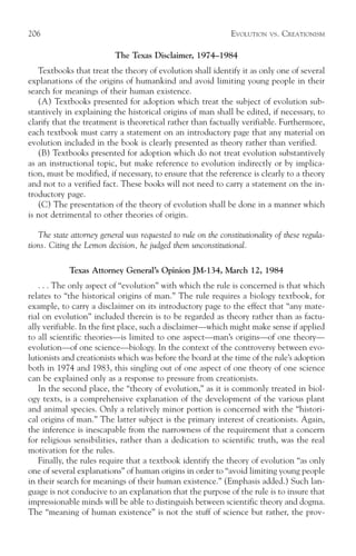 206                                                            EVOLUTION   VS.   CREATIONISM

                           The Texas Disclaimer, 1974–1984
   Textbooks that treat the theory of evolution shall identify it as only one of several
explanations of the origins of humankind and avoid limiting young people in their
search for meanings of their human existence.
   (A) Textbooks presented for adoption which treat the subject of evolution sub-
stantively in explaining the historical origins of man shall be edited, if necessary, to
clarify that the treatment is theoretical rather than factually verifiable. Furthermore,
each textbook must carry a statement on an introductory page that any material on
evolution included in the book is clearly presented as theory rather than verified.
   (B) Textbooks presented for adoption which do not treat evolution substantively
as an instructional topic, but make reference to evolution indirectly or by implica-
tion, must be modified, if necessary, to ensure that the reference is clearly to a theory
and not to a verified fact. These books will not need to carry a statement on the in-
troductory page.
   (C) The presentation of the theory of evolution shall be done in a manner which
is not detrimental to other theories of origin.

   The state attorney general was requested to rule on the constitutionality of these regula-
tions. Citing the Lemon decision, he judged them unconstitutional.

            Texas Attorney General’s Opinion JM-134, March 12, 1984
   . . . The only aspect of “evolution” with which the rule is concerned is that which
relates to “the historical origins of man.” The rule requires a biology textbook, for
example, to carry a disclaimer on its introductory page to the effect that “any mate-
rial on evolution” included therein is to be regarded as theory rather than as factu-
ally verifiable. In the first place, such a disclaimer—which might make sense if applied
to all scientific theories—is limited to one aspect—man’s origins—of one theory—
evolution—of one science—biology. In the context of the controversy between evo-
lutionists and creationists which was before the board at the time of the rule’s adoption
both in 1974 and 1983, this singling out of one aspect of one theory of one science
can be explained only as a response to pressure from creationists.
   In the second place, the “theory of evolution,” as it is commonly treated in biol-
ogy texts, is a comprehensive explanation of the development of the various plant
and animal species. Only a relatively minor portion is concerned with the “histori-
cal origins of man.” The latter subject is the primary interest of creationists. Again,
the inference is inescapable from the narrowness of the requirement that a concern
for religious sensibilities, rather than a dedication to scientific truth, was the real
motivation for the rules.
   Finally, the rules require that a textbook identify the theory of evolution “as only
one of several explanations” of human origins in order to “avoid limiting young people
in their search for meanings of their human existence.” (Emphasis added.) Such lan-
guage is not conducive to an explanation that the purpose of the rule is to insure that
impressionable minds will be able to distinguish between scientific theory and dogma.
The “meaning of human existence” is not the stuff of science but rather, the prov-
 