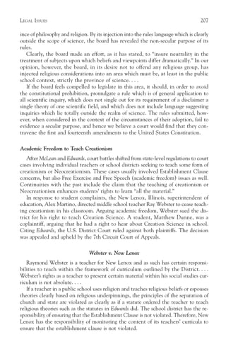 LEGAL ISSUES                                                                          207

ince of philosophy and religion. By its injection into the rules language which is clearly
outside the scope of science, the board has revealed the non-secular purpose of its
rules.
   Clearly, the board made an effort, as it has stated, to “insure neutrality in the
treatment of subjects upon which beliefs and viewpoints differ dramatically.” In our
opinion, however, the board, in its desire not to offend any religious group, has
injected religious considerations into an area which must be, at least in the public
school context, strictly the province of science. . . .
   If the board feels compelled to legislate in this area, it should, in order to avoid
the constitutional prohibition, promulgate a rule which is of general application to
all scientific inquiry, which does not single out for its requirement of a disclaimer a
single theory of one scientific field, and which does not include language suggesting
inquiries which lie totally outside the realm of science. The rules submitted, how-
ever, when considered in the context of the circumstances of their adoption, fail to
evidence a secular purpose, and hence we believe a court would find that they con-
travene the first and fourteenth amendments to the United States Constitution.

Academic Freedom to Teach Creationism
   After McLean and Edwards, court battles shifted from state-level regulations to court
cases involving individual teachers or school districts seeking to teach some form of
creationism or Neocreationism. These cases usually involved Establishment Clause
concerns, but also Free Exercise and Free Speech (academic freedom) issues as well.
Continuities with the past include the claim that the teaching of creationism or
Neocreationism enhances students’ rights to learn “all the material.”
   In response to student complaints, the New Lenox, Illinois, superintendent of
education, Alex Martino, directed middle school teacher Ray Webster to cease teach-
ing creationism in his classroom. Arguing academic freedom, Webster sued the dis-
trict for his right to teach Creation Science. A student, Matthew Dunne, was a
coplaintiff, arguing that he had a right to hear about Creation Science in school.
Citing Edwards, the U.S. District Court ruled against both plaintiffs. The decision
was appealed and upheld by the 7th Circuit Court of Appeals.

                                 Webster v. New Lenox
   Raymond Webster is a teacher for New Lenox and as such has certain responsi-
bilities to teach within the framework of curriculum outlined by the District. . . .
Webster’s rights as a teacher to present certain material within his social studies cur-
riculum is not absolute. . . .
   If a teacher in a public school uses religion and teaches religious beliefs or espouses
theories clearly based on religious underpinnings, the principles of the separation of
church and state are violated as clearly as if a statute ordered the teacher to teach
religious theories such as the statutes in Edwards did. The school district has the re-
sponsibility of ensuring that the Establishment Clause is not violated. Therefore, New
Lenox has the responsibility of monitoring the content of its teachers’ curricula to
ensure that the establishment clause is not violated.
 