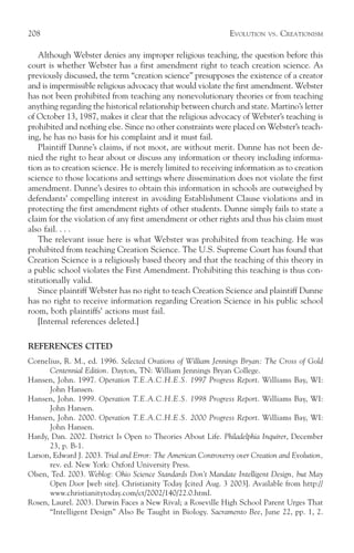 208                                                             EVOLUTION   VS.   CREATIONISM

    Although Webster denies any improper religious teaching, the question before this
court is whether Webster has a first amendment right to teach creation science. As
previously discussed, the term “creation science” presupposes the existence of a creator
and is impermissible religious advocacy that would violate the first amendment. Webster
has not been prohibited from teaching any nonevolutionary theories or from teaching
anything regarding the historical relationship between church and state. Martino’s letter
of October 13, 1987, makes it clear that the religious advocacy of Webster’s teaching is
prohibited and nothing else. Since no other constraints were placed on Webster’s teach-
ing, he has no basis for his complaint and it must fail.
    Plaintiff Dunne’s claims, if not moot, are without merit. Dunne has not been de-
nied the right to hear about or discuss any information or theory including informa-
tion as to creation science. He is merely limited to receiving information as to creation
science to those locations and settings where dissemination does not violate the first
amendment. Dunne’s desires to obtain this information in schools are outweighed by
defendants’ compelling interest in avoiding Establishment Clause violations and in
protecting the first amendment rights of other students. Dunne simply fails to state a
claim for the violation of any first amendment or other rights and thus his claim must
also fail. . . .
    The relevant issue here is what Webster was prohibited from teaching. He was
prohibited from teaching Creation Science. The U.S. Supreme Court has found that
Creation Science is a religiously based theory and that the teaching of this theory in
a public school violates the First Amendment. Prohibiting this teaching is thus con-
stitutionally valid.
    Since plaintiff Webster has no right to teach Creation Science and plaintiff Dunne
has no right to receive information regarding Creation Science in his public school
room, both plaintiffs’ actions must fail.
    [Internal references deleted.]

REFERENCES CITED
Cornelius, R. M., ed. 1996. Selected Orations of William Jennings Bryan: The Cross of Gold
      Centennial Edition. Dayton, TN: William Jennings Bryan College.
Hansen, John. 1997. Operation T.E.A.C.H.E.S. 1997 Progress Report. Williams Bay, WI:
      John Hansen.
Hansen, John. 1999. Operation T.E.A.C.H.E.S. 1998 Progress Report. Williams Bay, WI:
      John Hansen.
Hansen, John. 2000. Operation T.E.A.C.H.E.S. 2000 Progress Report. Williams Bay, WI:
      John Hansen.
Hardy, Dan. 2002. District Is Open to Theories About Life. Philadelphia Inquirer, December
      23, p. B-1.
Larson, Edward J. 2003. Trial and Error: The American Controversy over Creation and Evolution,
      rev. ed. New York: Oxford University Press.
Olsen, Ted. 2003. Weblog: Ohio Science Standards Don’t Mandate Intelligent Design, but May
      Open Door [web site]. Christianity Today [cited Aug. 3 2003]. Available from http://
      www.christianitytoday.com/ct/2002/140/22.0.html.
Rosen, Laurel. 2003. Darwin Faces a New Rival; a Roseville High School Parent Urges That
      “Intelligent Design” Also Be Taught in Biology. Sacramento Bee, June 22, pp. 1, 2.
 