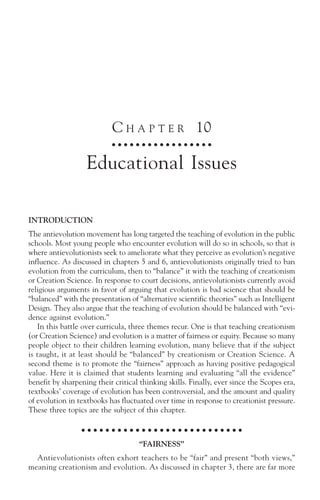 C H A P T E R 10
                            ○ ○ ○ ○ ○ ○ ○ ○ ○ ○ ○ ○ ○ ○ ○ ○ ○



                   Educational Issues

INTRODUCTION
The antievolution movement has long targeted the teaching of evolution in the public
schools. Most young people who encounter evolution will do so in schools, so that is
where antievolutionists seek to ameliorate what they perceive as evolution’s negative
influence. As discussed in chapters 5 and 6, antievolutionists originally tried to ban
evolution from the curriculum, then to “balance” it with the teaching of creationism
or Creation Science. In response to court decisions, antievolutionists currently avoid
religious arguments in favor of arguing that evolution is bad science that should be
“balanced” with the presentation of “alternative scientific theories” such as Intelligent
Design. They also argue that the teaching of evolution should be balanced with “evi-
dence against evolution.”
   In this battle over curricula, three themes recur. One is that teaching creationism
(or Creation Science) and evolution is a matter of fairness or equity. Because so many
people object to their children learning evolution, many believe that if the subject
is taught, it at least should be “balanced” by creationism or Creation Science. A
second theme is to promote the “fairness” approach as having positive pedagogical
value. Here it is claimed that students learning and evaluating “all the evidence”
benefit by sharpening their critical thinking skills. Finally, ever since the Scopes era,
textbooks’ coverage of evolution has been controversial, and the amount and quality
of evolution in textbooks has fluctuated over time in response to creationist pressure.
These three topics are the subject of this chapter.

                  ○ ○ ○ ○ ○ ○ ○ ○ ○ ○ ○ ○ ○ ○ ○ ○ ○ ○ ○ ○ ○ ○ ○ ○ ○ ○ ○

                                    “FAIRNESS”
  Antievolutionists often exhort teachers to be “fair” and present “both views,”
meaning creationism and evolution. As discussed in chapter 3, there are far more
 