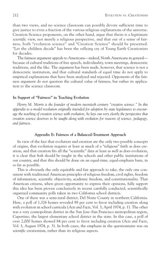212                                                                EVOLUTION   VS.   CREATIONISM

than two views, and no science classroom can possibly devote sufficient time to
give justice to even a fraction of the various religious explanations of the universe.
Creation Science proponents, on the other hand, argue that theirs is a legitimate
scientific view, not merely a religious perspective, and that out of a sense of fair-
ness, both “evolution science” and “Creation Science” should be presented.
“Let the children decide” has been the rallying cry of Young Earth Creationists
for decades.
   The fairness argument appeals to Americans—indeed, North Americans in general—
because of cultural traditions of free speech, individuality, town meetings, democratic
traditions, and the like. The argument has been made, however, that science is not a
democratic institution, and that cultural standards of equal time do not apply to
empirical explanations that have been analyzed and rejected. Opponents of the fair-
ness argument do not question the cultural value of fairness, but rather its applica-
tion to the science classroom.

In Support of “Fairness” in Teaching Evolution
   Henry M. Morris is the founder of modern twentieth century “creation science.” In this
appendix to a model resolution originally intended for adoption by state legislatures to encour-
age the teaching of creation science with evolution, he lays out very clearly the perspective that
creation science deserves to be taught along with evolution for reasons of science, pedagogy,
and fairness.

               Appendix E: Fairness of a Balanced-Treatment Approach
    In view of the fact that evolution and creation are the only two possible concepts
of origins, that evolution requires at least as much of a “religious” faith as does cre-
ation, and that creation fits all the “scientific” data at least as well as does evolution,
it is clear that both should be taught in the schools and other public institutions of
our country, and that this should be done on an equal-time, equal-emphasis basis, in
so far as possible.
    This is obviously the only equitable and fair approach to take, the only one con-
sistent with traditional American principles of religious freedom, civil rights, freedom
of information, scientific objectivity, academic freedom, and constitutionality. That
American citizens, when given opportunity to express their opinions, fully support
this idea has been proven conclusively in recent carefully conducted, scientifically
organized community polls taken in two California school districts.
    One of these was a semi-rural district, Del Norte County in northern California.
Here, a poll of 1,326 homes revealed 89 per cent to favor including creation along
with evolution in school curricula (Acts and Facts, Vol. 3, April 1974, p. 1). The other
was a very cosmopolitan district in the San Jose–San Francisco metropolitan region,
Cupertino, the largest elementary school district in the state. In this case, a poll of
over 2,000 homes showed 84 per cent to favor including creation (Acts and Facts,
Vol. 3, August 1974, p. 3). In both cases, the emphasis in the questionnaire was on
scientific creationism, rather than its religious aspects.
 