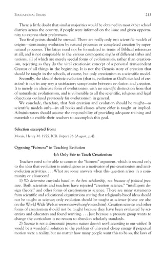 EDUCATIONAL ISSUES                                                                    213

    There is little doubt that similar majorities would be obtained in most other school
districts across the country, if people were informed on the issue and given opportu-
nity to express their preferences.
    Two final points should be stressed. There are really only two scientific models of
origins—continuing evolution by natural processes or completed creation by super-
natural processes. The latter need not be formulated in terms of Biblical references
at all, and is not comparable to the various cosmogonic myths of different tribes and
nations, all of which are merely special forms of evolutionism, rather than creation-
ism, rejecting as they do the vital creationist concept of a personal transcendent
Creator of all things in the beginning. It is not the Genesis story of creation that
should be taught in the schools, of course, but only creationism as a scientific model.
    Secondly, the idea of theistic evolution (that is, evolution as God’s method of cre-
ation) is not in any way a satisfactory compromise between evolution and creation.
It is merely an alternate form of evolutionism with no scientific distinction from that
of naturalistic evolutionism, and is vulnerable to all the scientific, religious and legal
objections outlined previously for evolutionism in general.
    We conclude, therefore, that both creation and evolution should be taught—as
scientific models only—in all books and classes where either is taught or implied.
Administrators should assume the responsibility of providing adequate training and
materials to enable their teachers to accomplish this goal.

Selection excerpted from:
Morris, Henry M. 1975. ICR. Impact 26 (August, p.4).


Opposing “Fairness” in Teaching Evolution
                         It’s Only Fair to Teach Creationism
   Teachers need to be able to counter the “fairness” argument, which is second only
to the idea that evolution is antireligious as a motivator of pro-creationism and anti-
evolution activities. . . . What are some answers when this question arises in a com-
munity or classroom?
   1) We determine curricula based on the best scholarship, not because of political pres-
sure. Both scientists and teachers have rejected “creation science,” “intelligent de-
sign theory,” and other forms of creationism as science. There are many statements
from scientific and educational organizations stating that religiously-based ideas should
not be taught as science; only evolution should be taught as science (these are also
on the World Wide Web at www.ncseweb.org/voices.htm). Creation science and other
forms of creationism should not be taught because they have been evaluated by sci-
entists and educators and found wanting. . . . Just because a pressure group wants to
change the curriculum is no reason to abandon scholarly standards.
   2) Science is not a democratic process; nature doesn’t work according to our wishes! It
would be a wonderful solution to the problem of universal cheap energy if perpetual
motion were a reality, but no matter how many people want this to be so, the laws of
 