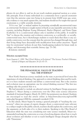 214                                                              EVOLUTION   VS.   CREATIONISM

physics do not allow it, and we do not teach students perpetual motion as a scien-
tific principle. Even if many individuals in a community favor a special creationist
view that the universe came into being in its present form 10,000 years ago, scien-
tific evidence is very much against this, and students should not be taught that special
creationism is a viable scientific doctrine.
    3) It is not “fair” to mislead students by presenting scientifically uncontroversial issues
as controversial. Evolution is taught matter-of-factly at any reputable university in this
country, including Brigham Young (Mormon), Baylor (Baptist), and Notre Dame
(Catholic). It is a controversial subject only to members of the public. It would be
“fair” to discuss the creation and evolution controversy as a politically- or socially-
controversial issue, but it shortchanges students to teach them that there is any sci-
entific controversy over the concept that the universe has changed through time, and
that living things have descended with modification from earlier ancestors. “Equal
time for creationism” policies do just that, handicapping students for future study in
college, and decreasing their scientific literacy (pp. 73–74).
    [Citations omitted.]

Selection excerpted from:
Scott, Eugenie C. 1999. “But I Don’t Believe in Evolution!” The Science Teacher’s Dilemma.
       Journal of Religion and Education 26 (2): 67–75.

                   ○ ○ ○ ○ ○ ○ ○ ○ ○ ○ ○ ○ ○ ○ ○ ○ ○ ○ ○ ○ ○ ○ ○ ○ ○ ○ ○

                  THE PEDAGOGICAL VALUE OF TEACHING
                          “ALL THE EVIDENCE”
   Most North American science standards on the state or provincial level stress the
importance of critical thinking. One approach to critical thinking often used by teach-
ers is to have students research and debate a controversial issue. But is the creation
and evolution issue an appropriate one for critical thinking exercises? The first two
readings take the position that it is.
   We had intended to include an editorial written by Intelligent Design proponent
Stephen C. Meyer during a controversy over the Ohio state science education
standards (Cincinnati Enquirer, March 30, 2002), but permission was denied. Students
are encouraged to read the article online at http://www.discovery.org/viewDB/
index.php3?program=CRSC& command=view&id=1134.
   In this article, Meyer begins by stating a general principle of “teaching the con-
troversy”: when two groups of experts disagree about a controversial topic relevant
to a subject taught in the public schools, teachers should explain the controversy, and
the arguments on both sides of it, to their students. Speaking to the Ohio Board of
Education while the state was considering new state science standards, Meyer rec-
ommended teaching the controversy as a way of resolving disputes about how to teach
about evolution and whether or not to teach Intelligent Design alongside what he
calls “Darwinism.”
 