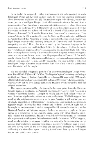 EDUCATIONAL ISSUES                                                                215

   In particular, he suggested (1) that teachers ought not to be required to teach
Intelligent Design yet, (2) that teachers ought to teach the scientific controversy
about Darwinian evolution, and (3) that teachers ought to be allowed, but not re-
quired, to teach Intelligent Design. He cited five considerations in favor of his rec-
ommendation. First, that there is a genuine scientific controversy about Darwinian
evolution, as evidenced by a bibliography of scientific articles prepared by the
Discovery Institute and submitted to the Ohio Board of Education and by the
Discovery Institute’s “A Scientific Dissent from Darwinism,” a statement on “Dar-
winism” signed by 100 scientists. Second, the Supreme Court’s decision in Edwards
v. Aguillard noted that “teaching a variety of scientific theories about origins” was
legal. Meyer recommended teaching critiques of “Darwinism” and “discussion of
competing theories.” Third, that it is endorsed by the Santorum language in the
conference report to the No Child Left Behind Act (see chapter 9). Fourth, that it
is overwhelmingly approved of by voters, according to a national Zogby poll. Fifth,
that teaching the controversy is educationally sound: it sparks interest among stu-
dents and motivates them to learn. Here Meyer quoted from Darwin: “A fair result
can be obtained only by fully stating and balancing the facts and arguments on both
sides of each question.” He concluded by saying that the issue in Ohio is not about
Intelligent Design but rather about whether both sides of the scientific controversy
over Darwinism will be taught.

    We had intended to reprint a portion of an essay from Intelligent Design propo-
nent David DeWolf (David K. DeWolf, Teaching the Origins Controversy: A Guide for
the Perplexed. Discovery Institute Special Report. Accessed November 20, 2002. Avail-
able from http://www.discovery.org/viewDB index.php3?program=CRSC&command=
view&id=48), but we were denied permission. Students are encouraged to read the
original themselves.
    The passage summarized here begins with the same point from the Supreme
Court’s decision in Edwards v. Aguillard emphasized by Meyer: that “teaching a
variety of scientific theories . . . might be validly done with the clear secular in-
tent of enhancing the effectiveness of science education.” DeWolf suggests that
teaching the origins controversy—or, as he says, “making a full, rather than re-
stricted[,] presentation of Darwinism”—would do so. Darwinism, he contends, is
typically taught in a way that fails to stimulate students’ interest. It ought not to
be taught as uncontroversial and as accepted by all reputable scientists, as the
National Academy of Sciences suggests. Rather, he suggests, it ought to be pre-
sented as a competitor in the scientific arena, vying with other plausible scien-
tific theories for acceptance. Students would thereby be motivated to scrutinize
the arguments for and against these theories carefully. Moreover, DeWolf suggests,
teaching the origins controversy provides teachers with the opportunity to en-
courage their students to examine both sides of a controversial issue; even if teach-
ers have strong views on the issue, they can set a good example by forthrightly
addressing the view they reject. Learning is facilitated best by active dialogue
rather than passive acceptance.
 