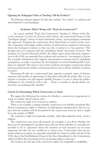 216                                                           EVOLUTION   VS.   CREATIONISM

Opposing the Pedagogical Value of Teaching “All the Evidence”
   The following selection disputes the idea that teaching “two models” or evolution and
antievolutionism is good pedagogy.

              Evolution: What’s Wrong with “Teach the Controversy?”
    . . . In a piece entitled “Teach the Controversy,” Stephen C. Meyer of the Dis-
covery Institute’s Center for Science and Culture, the institutional home of the
“intelligent design” variety of antievolutionism, writes, “good pedagogy commends
this approach. Teaching the controversy about Darwinism as it exists in the scien-
tific community will engage student interest. It will motivate students to learn more
about the biological evidence as they see why it matters to a big question.” The
thought does not originate with the “intelligent design” movement, however. The
Institute for Creation Research (ICR), the oldest major antievolutionist organiza-
tion in the USA, recommends that students and teachers be “encouraged to discuss
the scientific information that supports and questions evolution and its underlying
assumptions, in order to promote the development of critical thinking skills” (em-
phasis in original). The intent is not to have students investigate controversies about
patterns and processes within evolutionary theory, but to debate whether evolution
occurred.
    Presenting all sides of a controversial issue appeals to popular values of fairness,
openness and equality of opportunity. It thus plays well with the public. But it is im-
portant to examine any such appeal carefully, because it is easy to abuse the public’s
willingness to be swayed by such a call. . . . How is a teacher to decide which con-
troversies are pedagogically valuable?

Criteria for Determining Which Controversies to Teach
    We suggest the following five criteria for whether a controversy is appropriate to
teach in a public school science class:
    The controversy ought to be of interest to students.
    There is, for example, a raging scientific controversy over whether maximum like-
lihood or parsimony ought to dominate in phylogenetic interpretation. But we sus-
pect that few students will be fascinated by the controversy, however dear it might
be to the readers of TREE!
    The controversy ought to be primarily scientific, rather than primarily moral, social or
religious.
    The controversy over stem cell research, for example, is not about whether em-
bryos can be manipulated to produce stem cells, but about whether it is morally per-
missible to do so. Questions about the morality of such research are of course
important, but they are not suitable for a science class. Controversies that are pri-
marily religious in nature are especially unsuitable for classes in public schools in the
USA, due to the Establishment Clause of the First Amendment to the Constitution,
which prohibits the government from sponsoring religious advocacy.
    The resources for each side of the controversy ought to be comparable in availability.
 