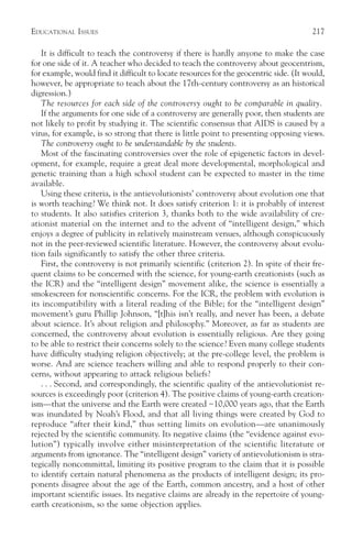 EDUCATIONAL ISSUES                                                                      217

   It is difficult to teach the controversy if there is hardly anyone to make the case
for one side of it. A teacher who decided to teach the controversy about geocentrism,
for example, would find it difficult to locate resources for the geocentric side. (It would,
however, be appropriate to teach about the 17th-century controversy as an historical
digression.)
   The resources for each side of the controversy ought to be comparable in quality.
   If the arguments for one side of a controversy are generally poor, then students are
not likely to profit by studying it. The scientific consensus that AIDS is caused by a
virus, for example, is so strong that there is little point to presenting opposing views.
   The controversy ought to be understandable by the students.
   Most of the fascinating controversies over the role of epigenetic factors in devel-
opment, for example, require a great deal more developmental, morphological and
genetic training than a high school student can be expected to master in the time
available.
   Using these criteria, is the antievolutionists’ controversy about evolution one that
is worth teaching? We think not. It does satisfy criterion 1: it is probably of interest
to students. It also satisfies criterion 3, thanks both to the wide availability of cre-
ationist material on the internet and to the advent of “intelligent design,” which
enjoys a degree of publicity in relatively mainstream venues, although conspicuously
not in the peer-reviewed scientific literature. However, the controversy about evolu-
tion fails significantly to satisfy the other three criteria.
   First, the controversy is not primarily scientific (criterion 2). In spite of their fre-
quent claims to be concerned with the science, for young-earth creationists (such as
the ICR) and the “intelligent design” movement alike, the science is essentially a
smokescreen for nonscientific concerns. For the ICR, the problem with evolution is
its incompatibility with a literal reading of the Bible; for the “intelligent design”
movement’s guru Phillip Johnson, “[t]his isn’t really, and never has been, a debate
about science. It’s about religion and philosophy.” Moreover, as far as students are
concerned, the controversy about evolution is essentially religious. Are they going
to be able to restrict their concerns solely to the science? Even many college students
have difficulty studying religion objectively; at the pre-college level, the problem is
worse. And are science teachers willing and able to respond properly to their con-
cerns, without appearing to attack religious beliefs?
   . . . Second, and correspondingly, the scientific quality of the antievolutionist re-
sources is exceedingly poor (criterion 4). The positive claims of young-earth creation-
ism—that the universe and the Earth were created ~10,000 years ago, that the Earth
was inundated by Noah’s Flood, and that all living things were created by God to
reproduce “after their kind,” thus setting limits on evolution—are unanimously
rejected by the scientific community. Its negative claims (the “evidence against evo-
lution”) typically involve either misinterpretation of the scientific literature or
arguments from ignorance. The “intelligent design” variety of antievolutionism is stra-
tegically noncommittal, limiting its positive program to the claim that it is possible
to identify certain natural phenomena as the products of intelligent design; its pro-
ponents disagree about the age of the Earth, common ancestry, and a host of other
important scientific issues. Its negative claims are already in the repertoire of young-
earth creationism, so the same objection applies.
 