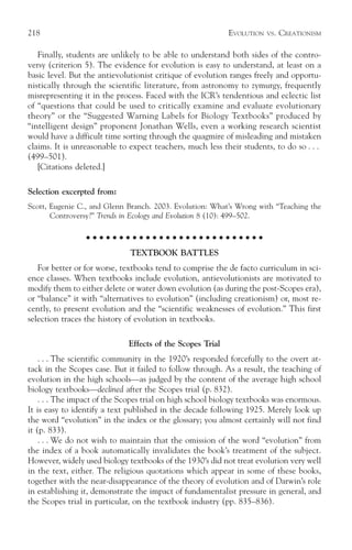218                                                        EVOLUTION     VS.   CREATIONISM

   Finally, students are unlikely to be able to understand both sides of the contro-
versy (criterion 5). The evidence for evolution is easy to understand, at least on a
basic level. But the antievolutionist critique of evolution ranges freely and opportu-
nistically through the scientific literature, from astronomy to zymurgy, frequently
misrepresenting it in the process. Faced with the ICR’s tendentious and eclectic list
of “questions that could be used to critically examine and evaluate evolutionary
theory” or the “Suggested Warning Labels for Biology Textbooks” produced by
“intelligent design” proponent Jonathan Wells, even a working research scientist
would have a difficult time sorting through the quagmire of misleading and mistaken
claims. It is unreasonable to expect teachers, much less their students, to do so . . .
(499–501).
   [Citations deleted.]

Selection excerpted from:
Scott, Eugenie C., and Glenn Branch. 2003. Evolution: What’s Wrong with “Teaching the
       Controversy?” Trends in Ecology and Evolution 8 (10): 499–502.

                 ○ ○ ○ ○ ○ ○ ○ ○ ○ ○ ○ ○ ○ ○ ○ ○ ○ ○ ○ ○ ○ ○ ○ ○ ○ ○ ○

                              TEXTBOOK BATTLES
   For better or for worse, textbooks tend to comprise the de facto curriculum in sci-
ence classes. When textbooks include evolution, antievolutionists are motivated to
modify them to either delete or water down evolution (as during the post-Scopes era),
or “balance” it with “alternatives to evolution” (including creationism) or, most re-
cently, to present evolution and the “scientific weaknesses of evolution.” This first
selection traces the history of evolution in textbooks.

                             Effects of the Scopes Trial
    . . . The scientific community in the 1920’s responded forcefully to the overt at-
tack in the Scopes case. But it failed to follow through. As a result, the teaching of
evolution in the high schools—as judged by the content of the average high school
biology textbooks—declined after the Scopes trial (p. 832).
    . . . The impact of the Scopes trial on high school biology textbooks was enormous.
It is easy to identify a text published in the decade following 1925. Merely look up
the word “evolution” in the index or the glossary; you almost certainly will not find
it (p. 833).
    . . . We do not wish to maintain that the omission of the word “evolution” from
the index of a book automatically invalidates the book’s treatment of the subject.
However, widely used biology textbooks of the 1930’s did not treat evolution very well
in the text, either. The religious quotations which appear in some of these books,
together with the near-disappearance of the theory of evolution and of Darwin’s role
in establishing it, demonstrate the impact of fundamentalist pressure in general, and
the Scopes trial in particular, on the textbook industry (pp. 835–836).
 