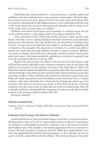 EDUCATIONAL ISSUES                                                                         219

    . . . Publishing high school textbooks is a lucrative business. And the authors and
publishers of biology textbooks have to pay attention to their market. Textbook adop-
tion practices vary; some states approve texts for the entire state, while others allow
local option. Unfortunately for the market prospects of an evolutionary textbook, most
of the states which have at various times practiced statewide textbook adoption are
in the south, and no eastern states are included. . . .
    Publishers and authors feared that a good treatment of evolution meant the loss
of the southern market—a fear which seems to have been justified (p. 835).
    . . . The evolutionists of the 1920’s believed they had won a great victory in the
Scopes trial. But as far as teaching biology in the high schools was concerned, they
had not won; they had lost. Not only did they lose, but they did not even know they
had lost. A major reason was that they were unable to understand—sympathetically
or otherwise—the strength of the opponents of evolution. It is worth one’s while to
inquire into what motivates large numbers of people to oppose evolution. Whether
one agrees or disagrees with their views, the people and their concerns deserve sym-
pathy and respect. And understanding the opposition to evolution is essential if one
is to take any kind of effective action (p. 836).
    . . . Readers may choose their own villain in the story we have told. Like us, some
will find the greatest culpability in the scientific community itself, for the large-scale
failure to pay attention to the teaching of science in the high schools. Others will
blame the textbook authors and publishers for pursuing sales rather than quality. Some
will attach blame to the politicians who exploited antievolution sentiment to get into,
or remain, in office. Others will blame the conservative Protestant clergy. Some may
blame the whole educational system for failing to teach Americans how to evaluate
evidence. And many will blame the evolutionists for bringing the matter up in the
first place. But whatever the lesson one wishes to draw from the history of biology
textbooks since the Scopes trial, we think the story itself is worth knowing. That the
textbooks could have downgraded their treatment of evolution with almost nobody
noticing is the greatest tragedy of all (pp. 836–837).
    [Citations omitted.]

Selection excerpted from:
Grabiner, Judith V., and Peter D. Miller. 1974. Effects of the Scopes Trial. Science 185 (4154):
      832–837.


Criticisms of the Coverage of Evolution in Textbooks
   Jonathan Wells’s book Icons of Evolution criticizes textbooks’ coverage of evolution.
He claims that a series of “icons” or common illustrations of evolution or mechanisms
of evolution are misleadingly presented in textbooks, even to the extent of present-
ing fraudulent data. One example is the familiar peppered moth story of natural se-
lection. We had intended to excerpt an article by Wells that summarized his views
about the peppered moth, but were denied permission to do so. Readers are encour-
aged to read the article (“Survival of the Fakest,” The American Spectator, December
 
