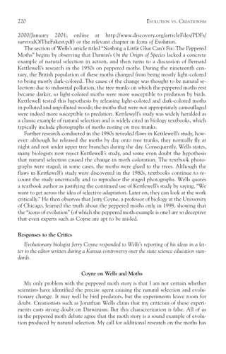 220                                                           EVOLUTION   VS.   CREATIONISM

2000/January 2001; online at http://www.discovery.org/articleFiles/PDFs/
survivalOfTheFakest.pdf) or the relevant chapter in Icons of Evolution.
   The section of Wells’s article titled “Nothing a Little Glue Can’t Fix: The Peppered
Moths” begins by observing that Darwin’s On the Origin of Species lacked a concrete
example of natural selection in action, and then turns to a discussion of Bernard
Kettlewell’s research in the 1950s on peppered moths. During the nineteenth cen-
tury, the British population of these moths changed from being mostly light-colored
to being mostly dark-colored. The cause of the change was thought to be natural se-
lection: due to industrial pollution, the tree trunks on which the peppered moths rest
became darker, so light-colored moths were more susceptible to predation by birds.
Kettlewell tested this hypothesis by releasing light-colored and dark-colored moths
in polluted and unpolluted woods; the moths that were not appropriately camouflaged
were indeed more susceptible to predation. Kettlewell’s study was widely heralded as
a classic example of natural selection and is widely cited in biology textbooks, which
typically include photographs of moths resting on tree trunks.
   Further research conducted in the 1980s revealed flaws in Kettlewell’s study, how-
ever: although he released the moths by day onto tree trunks, they normally fly at
night and rest under upper tree branches during the day. Consequently, Wells states,
many biologists now reject Kettlewell’s study, and some even doubt the hypothesis
that natural selection caused the change in moth coloration. The textbook photo-
graphs were staged; in some cases, the moths were glued to the trees. Although the
flaws in Kettlewell’s study were discovered in the 1980s, textbooks continue to re-
count the study uncritically and to reproduce the staged photographs. Wells quotes
a textbook author as justifying the continued use of Kettlewell’s study by saying, “We
want to get across the idea of selective adaptation. Later on, they can look at the work
critically.” He then observes that Jerry Coyne, a professor of biology at the University
of Chicago, learned the truth about the peppered moths only in 1998, showing that
the “icons of evolution” (of which the peppered moth example is one) are so deceptive
that even experts such as Coyne are apt to be misled.

Responses to the Critics
   Evolutionary biologist Jerry Coyne responded to Wells’s reporting of his ideas in a let-
ter to the editor written during a Kansas controversy over the state science education stan-
dards.

                               Coyne on Wells and Moths
   My only problem with the peppered moth story is that I am not certain whether
scientists have identified the precise agent causing the natural selection and evolu-
tionary change. It may well be bird predators, but the experiments leave room for
doubt. Creationists such as Jonathan Wells claim that my criticism of these experi-
ments casts strong doubt on Darwinism. But this characterization is false. All of us
in the peppered moth debate agree that the moth story is a sound example of evolu-
tion produced by natural selection. My call for additional research on the moths has
 