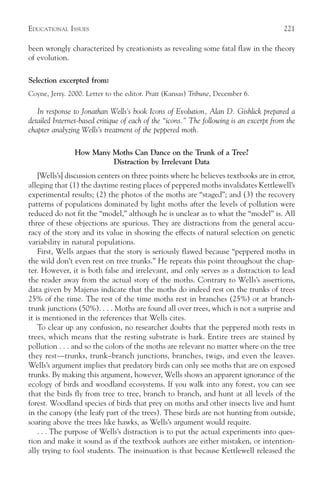 EDUCATIONAL ISSUES                                                                       221

been wrongly characterized by creationists as revealing some fatal flaw in the theory
of evolution.

Selection excerpted from:
Coyne, Jerry. 2000. Letter to the editor. Pratt (Kansas) Tribune, December 6.

   In response to Jonathan Wells’s book Icons of Evolution, Alan D. Gishlick prepared a
detailed Internet-based critique of each of the “icons.” The following is an excerpt from the
chapter analyzing Wells’s treatment of the peppered moth.

                How Many Moths Can Dance on the Trunk of a Tree?
                         Distraction by Irrelevant Data
    [Wells’s] discussion centers on three points where he believes textbooks are in error,
alleging that (1) the daytime resting places of peppered moths invalidates Kettlewell’s
experimental results; (2) the photos of the moths are “staged”; and (3) the recovery
patterns of populations dominated by light moths after the levels of pollution were
reduced do not fit the “model,” although he is unclear as to what the “model” is. All
three of these objections are spurious. They are distractions from the general accu-
racy of the story and its value in showing the effects of natural selection on genetic
variability in natural populations.
    First, Wells argues that the story is seriously flawed because “peppered moths in
the wild don’t even rest on tree trunks.” He repeats this point throughout the chap-
ter. However, it is both false and irrelevant, and only serves as a distraction to lead
the reader away from the actual story of the moths. Contrary to Wells’s assertions,
data given by Majerus indicate that the moths do indeed rest on the trunks of trees
25% of the time. The rest of the time moths rest in branches (25%) or at branch-
trunk junctions (50%). . . . Moths are found all over trees, which is not a surprise and
it is mentioned in the references that Wells cites.
    To clear up any confusion, no researcher doubts that the peppered moth rests in
trees, which means that the resting substrate is bark. Entire trees are stained by
pollution . . . and so the colors of the moths are relevant no matter where on the tree
they rest—trunks, trunk–branch junctions, branches, twigs, and even the leaves.
Wells’s argument implies that predatory birds can only see moths that are on exposed
trunks. By making this argument, however, Wells shows an apparent ignorance of the
ecology of birds and woodland ecosystems. If you walk into any forest, you can see
that the birds fly from tree to tree, branch to branch, and hunt at all levels of the
forest. Woodland species of birds that prey on moths and other insects live and hunt
in the canopy (the leafy part of the trees). These birds are not hunting from outside,
soaring above the trees like hawks, as Wells’s argument would require.
    . . . The purpose of Wells’s distraction is to put the actual experiments into ques-
tion and make it sound as if the textbook authors are either mistaken, or intention-
ally trying to fool students. The insinuation is that because Kettlewell released the
 