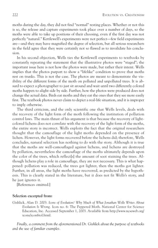 222                                                          EVOLUTION   VS.   CREATIONISM

moths during the day, they did not find “normal” resting places. Whether or not this
is so, the release and capture experiments took place over a number of days, so the
moths were able to take up positions of their choosing, even if the first day was not
perfectly “natural.” Kettlewell’s experiments were not perfect—few field experiments
are—and they may have magnified the degree of selection, but all serious researchers
in the field agree that they were certainly not so flawed as to invalidate his conclu-
sion.
    In his second objection, Wells ties the Kettlewell experiments to textbooks by
constantly repeating the statement that the illustrative photos were “staged”; the
important issue here is not how the photos were made, but rather their intent. Wells
implies that the photos purport to show a “lifelike” condition to prove that moths
rest on trunks. This is not the case. The photos are meant to demonstrate the vis-
ibility of the different forms of the moth on polluted and unpolluted trees. It is ab-
surd to expect a photographer to just sit around and wait until two differently colored
moths happen to alight side by side. Further, how the photos were produced does not
change the actual data. Birds eat moths and they eat the ones that they see more easily
first. The textbook photos never claim to depict a real-life situation, and it is improper
to imply otherwise.
    The third criticism, and the only scientific one that Wells levels, deals with
the recovery of the light form of the moth following the institution of pollution
control laws. The main thrust of his argument is that because the recovery of light-
colored lichens does not correlate with the recovery of the light form of the moths,
the entire story is incorrect. Wells exploits the fact that the original researchers
thought that the camouflage of the light moths depended on the presence of
lichen. However, the light forms recovered before the lichens did; therefore, Wells
concludes, natural selection has nothing to do with the story. Although it is true
that the moths are well-camouflaged against lichens, and lichens are destroyed
by pollution, nevertheless the camouflage of the moths ultimately depends upon
the color of the trees, which reflect[s] the amount of soot staining the trees. Al-
though lichens play a role in camouflage, they are not necessary. This is what hap-
pened: pollution was reduced, the trees got lighter, then the moths got lighter.
Further, in all areas, the light moths have recovered, as predicted by the hypoth-
esis. This is clearly stated in the literature, but it does not fit Wells’s story, and
he just ignores it.
    [References omitted.]

Selection excerpted from:
Gishlick, Alan D. 2003. Icons of Evolution? Why Much of What Jonathan Wells Writes About
       Evolution Is Wrong. Icon no. 6: The Peppered Moth. National Center for Science
       Education, Inc. Accessed September 1, 2003. Available from http://www.ncseweb.org/
       icons/icon6tol.html.

  Finally, a comment from the aforementioned Dr. Gishlick about the purpose of textbooks
and the use of familiar examples.
 