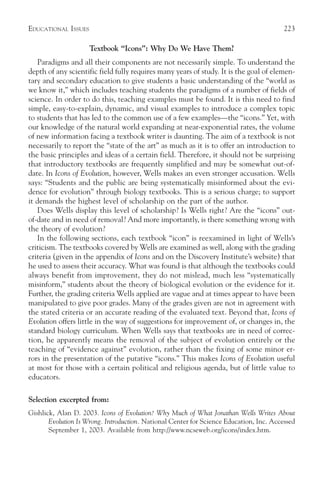 EDUCATIONAL ISSUES                                                                       223

                     Textbook “Icons”: Why Do We Have Them?
   Paradigms and all their components are not necessarily simple. To understand the
depth of any scientific field fully requires many years of study. It is the goal of elemen-
tary and secondary education to give students a basic understanding of the “world as
we know it,” which includes teaching students the paradigms of a number of fields of
science. In order to do this, teaching examples must be found. It is this need to find
simple, easy-to-explain, dynamic, and visual examples to introduce a complex topic
to students that has led to the common use of a few examples—the “icons.” Yet, with
our knowledge of the natural world expanding at near-exponential rates, the volume
of new information facing a textbook writer is daunting. The aim of a textbook is not
necessarily to report the “state of the art” as much as it is to offer an introduction to
the basic principles and ideas of a certain field. Therefore, it should not be surprising
that introductory textbooks are frequently simplified and may be somewhat out-of-
date. In Icons of Evolution, however, Wells makes an even stronger accusation. Wells
says: “Students and the public are being systematically misinformed about the evi-
dence for evolution” through biology textbooks. This is a serious charge; to support
it demands the highest level of scholarship on the part of the author.
   Does Wells display this level of scholarship? Is Wells right? Are the “icons” out-
of-date and in need of removal? And more importantly, is there something wrong with
the theory of evolution?
   In the following sections, each textbook “icon” is reexamined in light of Wells’s
criticism. The textbooks covered by Wells are examined as well, along with the grading
criteria (given in the appendix of Icons and on the Discovery Institute’s website) that
he used to assess their accuracy. What was found is that although the textbooks could
always benefit from improvement, they do not mislead, much less “systematically
misinform,” students about the theory of biological evolution or the evidence for it.
Further, the grading criteria Wells applied are vague and at times appear to have been
manipulated to give poor grades. Many of the grades given are not in agreement with
the stated criteria or an accurate reading of the evaluated text. Beyond that, Icons of
Evolution offers little in the way of suggestions for improvement of, or changes in, the
standard biology curriculum. When Wells says that textbooks are in need of correc-
tion, he apparently means the removal of the subject of evolution entirely or the
teaching of “evidence against” evolution, rather than the fixing of some minor er-
rors in the presentation of the putative “icons.” This makes Icons of Evolution useful
at most for those with a certain political and religious agenda, but of little value to
educators.

Selection excerpted from:
Gishlick, Alan D. 2003. Icons of Evolution? Why Much of What Jonathan Wells Writes About
       Evolution Is Wrong. Introduction. National Center for Science Education, Inc. Accessed
       September 1, 2003. Available from http://www.ncseweb.org/icons/index.htm.
 