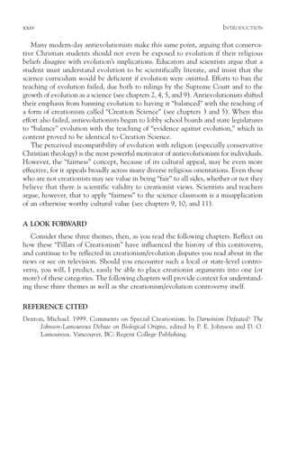 xxiv                                                                      I NTRODUCTION

   Many modern-day antievolutionists make this same point, arguing that conserva-
tive Christian students should not even be exposed to evolution if their religious
beliefs disagree with evolution’s implications. Educators and scientists argue that a
student must understand evolution to be scientifically literate, and insist that the
science curriculum would be deficient if evolution were omitted. Efforts to ban the
teaching of evolution failed, due both to rulings by the Supreme Court and to the
growth of evolution as a science (see chapters 2, 4, 5, and 9). Antievolutionists shifted
their emphasis from banning evolution to having it “balanced” with the teaching of
a form of creationism called “Creation Science” (see chapters 3 and 5). When this
effort also failed, antievolutionists began to lobby school boards and state legislatures
to “balance” evolution with the teaching of “evidence against evolution,” which in
content proved to be identical to Creation Science.
   The perceived incompatibility of evolution with religion (especially conservative
Christian theology) is the most powerful motivator of antievolutionism for individuals.
However, the “fairness” concept, because of its cultural appeal, may be even more
effective, for it appeals broadly across many diverse religious orientations. Even those
who are not creationists may see value in being “fair” to all sides, whether or not they
believe that there is scientific validity to creationist views. Scientists and teachers
argue, however, that to apply “fairness” to the science classroom is a misapplication
of an otherwise worthy cultural value (see chapters 9, 10, and 11).

A LOOK FORWARD
   Consider these three themes, then, as you read the following chapters. Reflect on
how these “Pillars of Creationism” have influenced the history of this controversy,
and continue to be reflected in creationism/evolution disputes you read about in the
news or see on television. Should you encounter such a local or state-level contro-
versy, you will, I predict, easily be able to place creationist arguments into one (or
more) of these categories. The following chapters will provide context for understand-
ing these three themes as well as the creationism/evolution controversy itself.

REFERENCE CITED
Denton, Michael. 1999. Comments on Special Creationism. In Darwinism Defeated? The
     Johnson-Lamoureux Debate on Biological Origins, edited by P. E. Johnson and D. O.
     Lamoureux. Vancouver, BC: Regent College Publishing.
 