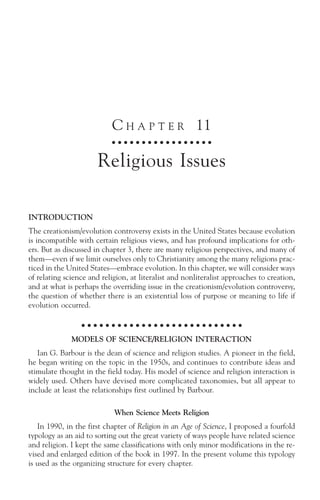 C H A P T E R 11
                            ○ ○ ○ ○ ○ ○ ○ ○ ○ ○ ○ ○ ○ ○ ○ ○ ○



                       Religious Issues

INTRODUCTION
The creationism/evolution controversy exists in the United States because evolution
is incompatible with certain religious views, and has profound implications for oth-
ers. But as discussed in chapter 3, there are many religious perspectives, and many of
them—even if we limit ourselves only to Christianity among the many religions prac-
ticed in the United States—embrace evolution. In this chapter, we will consider ways
of relating science and religion, at literalist and nonliteralist approaches to creation,
and at what is perhaps the overriding issue in the creationism/evolution controversy,
the question of whether there is an existential loss of purpose or meaning to life if
evolution occurred.

                  ○ ○ ○ ○ ○ ○ ○ ○ ○ ○ ○ ○ ○ ○ ○ ○ ○ ○ ○ ○ ○ ○ ○ ○ ○ ○ ○

              MODELS OF SCIENCE/RELIGION INTERACTION
   Ian G. Barbour is the dean of science and religion studies. A pioneer in the field,
he began writing on the topic in the 1950s, and continues to contribute ideas and
stimulate thought in the field today. His model of science and religion interaction is
widely used. Others have devised more complicated taxonomies, but all appear to
include at least the relationships first outlined by Barbour.

                            When Science Meets Religion
   In 1990, in the first chapter of Religion in an Age of Science, I proposed a fourfold
typology as an aid to sorting out the great variety of ways people have related science
and religion. I kept the same classifications with only minor modifications in the re-
vised and enlarged edition of the book in 1997. In the present volume this typology
is used as the organizing structure for every chapter.
 