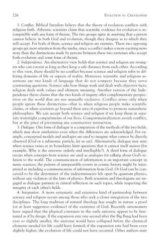 226                                                         EVOLUTION   VS.   CREATIONISM

   1. Conflict. Biblical literalists believe that the theory of evolution conflicts with
religious faith. Atheistic scientists claim that scientific evidence for evolution is in-
compatible with any form of theism. The two groups agree in asserting that a person
cannot believe in both God and evolution, though they disagree as to which they
will accept. For both of them, science and religion are enemies. These two opposing
groups get most attention from the media, since a conflict makes a more exciting news
story than the distinctions made by persons between these two extremes who accept
both evolution and some form of theism.
   2. Independence. An alternative view holds that science and religion are strang-
ers who can coexist as long as they keep a safe distance from each other. According
to this view, there should be no conflict because science and religion refer to dif-
fering domains of life or aspects of reality. Moreover, scientific and religious as-
sertions are two kinds of language that do not compete because they serve
contrasting questions. Science asks how things work and deals with objective facts;
religion deals with values and ultimate meaning. Another version of the Inde-
pendence thesis claims that the two kinds of inquiry offer complementary perspec-
tives on the world that are not mutually exclusive. Conflict arises only when
people ignore these distinctions—that is, when religious people make scientific
claims, or when scientists go beyond their area of expertise to promote naturalistic
philosophies. We can accept both science and religion if we keep them in sepa-
rate watertight compartments of our lives. Compartmentalization avoids conflict,
but at the price of preventing any constructive interaction.
   3. Dialogue. One form of dialogue is a comparison of the methods of the two fields,
which may show similarities even when the differences are acknowledged. For ex-
ample, conceptual models and analogies are used to imagine what cannot be directly
observed (God or a subatomic particle, let us say). Alternatively, dialogue may arise
when science raises at its boundaries limit questions that it cannot itself answer (for
example, Why is the universe orderly and intelligible?). A third form of dialogue
occurs when concepts from science are used as analogies for talking about God’s re-
lation to the world. The communication of information is an important concept in
many sciences; the pattern of unrepeatable events in cosmic history might be inter-
preted as including a communication of information from God. Or God can be con-
ceived to be the determiner of the indeterminacies left open by quantum physics,
without any violation of the laws of physics. Both scientists and theologians are en-
gaged as dialogue partners in critical reflection on such topics, while respecting the
integrity of each other’s fields.
   4. Integration. A more systematic and extensive kind of partnership between
science and religion occurs among those who seek a closer integration of the two
disciplines. The long tradition of natural theology has sought in nature a proof
(or at least suggestive evidence) of the existence of God. Recently astronomers
have argued that the physical constants in the early universe appear to be fine-
tuned as if by design. If the expansion rate one second after the Big Bang had been
ever so slightly smaller, the universe would have collapsed before the chemical
elements needed for life could have formed; if the expansion rate had been even
slightly higher, the evolution of life could not have occurred. Other authors start
 