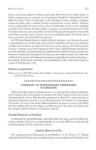 RELIGIOUS ISSUES                                                                               227

from a particular religious tradition and argue that some of its beliefs (ideas of
divine omnipotence or original sin, for instance) should be reformulated in the
light of science. Such an approach I call a theology of nature (within a religious
tradition) rather than a natural theology (arguing from science alone). Alterna-
tively, a philosophical system such as process philosophy can be used to interpret
scientific and religious thought within a common conceptual framework. It will
be evident that my own sympathies lie with Dialogue and Integration (especially
a theology of nature and a cautious use of process philosophy), but I hope that I
have accurately described all four positions.
   In 1995 John Haught offered a slightly different typology—one that may be easier
to remember because all the terms start with the same letter. His first two categories,
Conflict and Contrast, are identical with those in my scheme. His third category,
Contact, combines most of the themes in what I have called Dialogue and Integra-
tion. He introduces a fourth heading, Confirmation, by which he means not the con-
firmation of particular theological doctrines (as one might assume) but rather the
vindication by science of background assumptions originally derived from theology—
for example, belief in the rationality and intelligibility of the world, which I treat as
a form of Dialogue (pp. 1–4).

Selection excerpted from:
Barbour, Ian G. 2000. When Science Meets Religion. San Francisco: HarperSan Francisco. Re-
      printed by permission.

                    ○ ○ ○ ○ ○ ○ ○ ○ ○ ○ ○ ○ ○ ○ ○ ○ ○ ○ ○ ○ ○ ○ ○ ○ ○ ○ ○

               LITERALIST VS. NONLITERALIST APPROACHES
                              TO CREATION
   Biblical literalists reject evolution because it is incompatible with an interpreta-
tion of Genesis that sees creation occurring by the direct hand of God, over a short
(six-day) period of time. The literalist perspective is shared by a large minority of
American Christians, though it is not the perspective of Catholics or mainstream
Protestants. (A note to the reader: When references are made to verses in the Bible,
the first number refers to the chapter, and the second to the verse. So Genesis 1:4,
for example, refers to chapter 1 of Genesis, verse 4.)

Literalist Perspective on Evolution
   As illustrated by minister/theologian John MacArthur, the major concern of biblical lit-
eralists is whether, if Genesis is not taken literally, the rest of the Bible can be taken literally
(including miracles and the resurrection of Jesus).

                                 Creation: Believe It or Not
   The starting point for Christianity is not Matthew 1:1, but Genesis 1:1. Tamper
with the Book of Genesis and you undermine the very foundation of Christianity. You
 