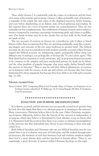 RELIGIOUS ISSUES                                                                           231

    Thus, while Genesis 1 is comfortable with the values of civilization and the fruits
of its many achievements and creations, Genesis 2 offers an humble view of humanity,
a reminder of the simple life and values of the shepherd ancestors, before farming,
and even before shepherding, in an Edenic state of food gathering and tending. In
this manner these two views of human nature are counterbalanced. They are not
contradictory but complementary. Any celebration of human creation and its achieve-
ments is tempered by warnings concerning overweening pride and claims to godlike-
ness. Our heads at times may be in the clouds, but our feet walk on the Earth and
are made of clay.
    The two accounts of creation in Genesis are contradictory only if taken as literal
history, rather than recognizing that they are operating analogically, using the contrast-
ing imagery and concerns of the two main traditions in ancient Israel. The biblical
accounts are also not in contradiction with modern scientific accounts either, because
(again) the biblical accounts are interpreting origins analogically (albeit using very
different sets of analogy), not geologically or biologically. To cite Calvin again: “The
Holy Spirit had no intention to teach astronomy, and, in proposing instruction meant
to be common to the simplest and most uneducated persons, he made use by Moses
and the other prophets of popular language, that none might shelter himself under
the pretext of obscurity.” Thus it may be said that biblical affirmations of creation
are in harmony with the science of any age and culture, not because they have been
harmonized by clever argument, but because they have little to do with such concerns
(pp. 21–24).

Selection excerpted from:
Hyers, Conrad. 2003. Comparing Biblical and Scientific Maps of Origins. In Perspectives on an
       Evolving Creation, edited by K. B. Miller, pp. 19–33. Grand Rapids, MI: Wm. B. Eerdmans.
       Used by permission.

                   ○ ○ ○ ○ ○ ○ ○ ○ ○ ○ ○ ○ ○ ○ ○ ○ ○ ○ ○ ○ ○ ○ ○ ○ ○ ○ ○

             EVOLUTION AND PURPOSE (MEANINGFULNESS)
    If evolution occurred, and the universe was not specially created in its present form
by God, does this imply that there is no ultimate purpose or meaning to the universe?
Many conservative Christians believe this to be the case. Other Christians, interpret-
ing Scripture differently, believe that the history of the universe is independent of
its purpose, which they believe is determined by God, whether or not we know what
it is. Humanists hold the position that there is no cosmic or ultimate meaningfulness
to the universe, but that individuals may choose to give meaning to their own indi-
vidual lives.
    Both biblical literalists and Christians who are not biblical literalists may be con-
cerned that even if evolution were part of God’s plan, and He worked through natu-
ral processes, the insertion of such laws between God and creation somehow implies
that God is a more distant deity and less involved in human affairs. There is, not
surprisingly, a great diversity of opinion within Christian theology on this topic.
 