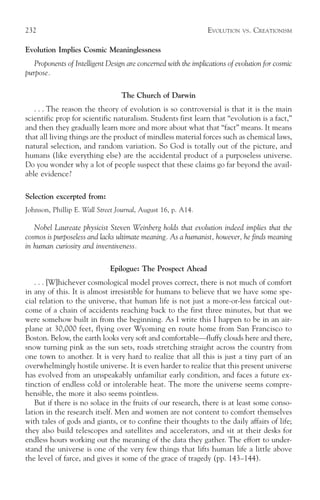 232                                                              EVOLUTION   VS.   CREATIONISM

Evolution Implies Cosmic Meaninglessness
   Proponents of Intelligent Design are concerned with the implications of evolution for cosmic
purpose.

                                  The Church of Darwin
   . . . The reason the theory of evolution is so controversial is that it is the main
scientific prop for scientific naturalism. Students first learn that “evolution is a fact,”
and then they gradually learn more and more about what that “fact” means. It means
that all living things are the product of mindless material forces such as chemical laws,
natural selection, and random variation. So God is totally out of the picture, and
humans (like everything else) are the accidental product of a purposeless universe.
Do you wonder why a lot of people suspect that these claims go far beyond the avail-
able evidence?

Selection excerpted from:
Johnson, Phillip E. Wall Street Journal, August 16, p. A14.

   Nobel Laureate physicist Steven Weinberg holds that evolution indeed implies that the
cosmos is purposeless and lacks ultimate meaning. As a humanist, however, he finds meaning
in human curiosity and inventiveness.

                              Epilogue: The Prospect Ahead
   . . . [W]hichever cosmological model proves correct, there is not much of comfort
in any of this. It is almost irresistible for humans to believe that we have some spe-
cial relation to the universe, that human life is not just a more-or-less farcical out-
come of a chain of accidents reaching back to the first three minutes, but that we
were somehow built in from the beginning. As I write this I happen to be in an air-
plane at 30,000 feet, flying over Wyoming en route home from San Francisco to
Boston. Below, the earth looks very soft and comfortable—fluffy clouds here and there,
snow turning pink as the sun sets, roads stretching straight across the country from
one town to another. It is very hard to realize that all this is just a tiny part of an
overwhelmingly hostile universe. It is even harder to realize that this present universe
has evolved from an unspeakably unfamiliar early condition, and faces a future ex-
tinction of endless cold or intolerable heat. The more the universe seems compre-
hensible, the more it also seems pointless.
   But if there is no solace in the fruits of our research, there is at least some conso-
lation in the research itself. Men and women are not content to comfort themselves
with tales of gods and giants, or to confine their thoughts to the daily affairs of life;
they also build telescopes and satellites and accelerators, and sit at their desks for
endless hours working out the meaning of the data they gather. The effort to under-
stand the universe is one of the very few things that lifts human life a little above
the level of farce, and gives it some of the grace of tragedy (pp. 143–144).
 