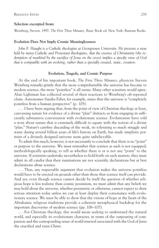 RELIGIOUS ISSUES                                                                       233

Selection excerpted from:
Weinberg, Steven. 1997. The First Three Minutes, Basic Book ed. New York: Bantam Books.


Evolution Does Not Imply Cosmic Meaninglessness
   John F. Haught is a Catholic theologian at Georgetown University. He presents a view
held by many Catholic and Protestant theologians, that the essence of Christianity (the re-
demption of mankind by the sacrifice of Jesus on the cross) implies a specific view of God
that is compatible with an evolving, rather than a specially created, static, creation.

                       Evolution, Tragedy, and Cosmic Purpose
   At the end of his important book, The First Three Minutes, physicist Steven
Weinberg remarks grimly that the more comprehensible the universe has become to
modern science, the more “pointless” it all seems. Many other scientists would agree.
Alan Lightman has collected several of their reactions to Weinberg’s oft-repeated
claim. Astronomer Sandra Faber, for example, states that the universe is “completely
pointless from a human perspective” (p. 105).
   . . . I have been arguing that, from the point of view of Christian theology at least,
canvassing nature for evidence of a divine “plan” distracts us from engaging in suffi-
ciently substantive conversation with evolutionary science. Evolutionists have told
a story about nature that is extremely difficult to square with the notion of a divine
“plan.” Nature’s carefree discarding of the weak, its tolerating so much struggle and
waste during several billion years of life’s history on Earth, has made simplistic por-
traits of a divinely designed universe seem quite unbelievable.
   To admit this much, however, is not necessarily to conclude that there is no “point”
or purpose to the universe. We must remember that science as such is not equipped,
methodologically speaking, to tell us whether there is or is not any “point” to the
universe. If scientists undertake nevertheless to hold forth on such matters, they must
admit in all candor that their ruminations are not scientific declarations but at best
declarations about science.
   . . . Thus, any respectable argument that evolution makes the universe pointless
would have to be erected on grounds other than those that science itself can provide.
And yet, even though science cannot decide by itself the question of whether reli-
gious hope is less realistic than cosmic pessimism, we must admit that any beliefs we
may hold about the universe, whether pessimistic or otherwise, cannot expect to draw
serious attention today unless we can at least display their consonance with evolu-
tionary science. We must be able to show that the visions of hope at the heart of the
Abrahamic religious traditions provide a coherent metaphysical backdrop for the
important discoveries of modern science (pp. 106–107).
   . . . For Christian theology, this would mean seeking to understand the natural
world, and especially its evolutionary character, in terms of the outpouring of com-
passion and the corresponding sense of world renewal associated with the God of Jesus
the crucified and risen Christ.
 
