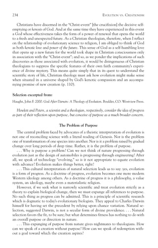 234                                                              EVOLUTION    VS.   CREATIONISM

   Christians have discerned in the “Christ-event” [the crucifixion] the decisive self-
emptying or kenosis of God. And at the same time they have experienced in this event
a God whose effectiveness takes the form of a power of renewal that opens the world
to a fresh and unexpected future. As a Christian theologian, therefore, when I reflect
on the relationship of evolutionary science to religion, I am obliged to think of God
as both kenotic love and power of the future. This sense of God as a self-humbling love
that opens up a new future for the world took shape in Christian consciousness only
in association with the “Christ-event”; and so, as we ponder the implications of such
discoveries as those associated with evolution, it would be disingenuous of Christian
theologians to suppress the specific features of their own faith community’s experi-
ence of divine mystery. This means quite simply that in its quest to understand the
scientific story of life, Christian theology must ask how evolution might make sense
when situated in a universe shaped by God’s kenotic compassion and an accompa-
nying promise of new creation (p. 110).

Selection excerpted from:
Haught, John F. 2000. God After Darwin: A Theology of Evolution. Boulder, CO: Westview Press.

   Hewlett and Peters, a scientist and a theologian, respectively, consider the idea of progress
as part of their reflection upon purpose, but conceive of purpose as a much broader concern.

                                 The Problem of Purpose
    The central problem faced by advocates of a theistic interpretation of evolution is
not one of reconciling science with a literal reading of Genesis. Nor is the problem
one of transformation of one species into another. Nor is it a problem raised by gradual
change over long periods of deep time. Rather, it is the problem of purpose.
    . . . Why is purpose a problem? Can we not think of nature progressing through
evolution just as the design of automobiles is progressing through engineering? After
all, we speak of technology “evolving,” so is it not appropriate to equate evolution
with advance? Evolution makes things better, right?
    . . . This cultural interpretation of natural selection leads us to say: yes, evolution
is a form of progress. As a doctrine of progress, evolution becomes one more modern
Western ideology among others. As a doctrine of progress it is a philosophy, a value
system, an ideology, maybe even a materialistic religion.
    However, if we seek what is narrowly scientific and treat evolution strictly as a
theory to explain biological change, then we must expunge all references to purpose.
No such thing as progress can be admitted. This is a principle of scientific research
which is dogmatic to today’s evolutionary biologists. They appeal to Charles Darwin
himself for having set the precedent by relying upon chance variation. Natural se-
lection, suggested Darwin, is not a secular form of divine providence. . . . Natural
selection favors the fit, to be sure; but what determines fitness has nothing to do with
an overall purpose or direction in nature.
    . . . This expunging of purpose from nature gives nightmares to theologians. How
can we speak of a creation without purpose? How can we speak of redemption with-
out a goal toward which the creation aspires?
 