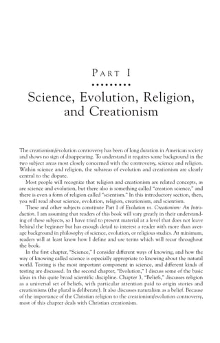 PART I
                                    ○ ○ ○ ○ ○ ○ ○ ○ ○



    Science, Evolution, Religion,
          and Creationism

The creationism/evolution controversy has been of long duration in American society
and shows no sign of disappearing. To understand it requires some background in the
two subject areas most closely concerned with the controversy, science and religion.
Within science and religion, the subareas of evolution and creationism are clearly
central to the dispute.
   Most people will recognize that religion and creationism are related concepts, as
are science and evolution, but there also is something called “creation science,” and
there is even a form of religion called “scientism.” In this introductory section, then,
you will read about science, evolution, religion, creationism, and scientism.
   These and other subjects constitute Part I of Evolution vs. Creationism: An Intro-
duction. I am assuming that readers of this book will vary greatly in their understand-
ing of these subjects, so I have tried to present material at a level that does not leave
behind the beginner but has enough detail to interest a reader with more than aver-
age background in philosophy of science, evolution, or religious studies. At minimum,
readers will at least know how I define and use terms which will recur throughout
the book.
   In the first chapter, “Science,” I consider different ways of knowing, and how the
way of knowing called science is especially appropriate to knowing about the natural
world. Testing is the most important component in science, and different kinds of
testing are discussed. In the second chapter, “Evolution,” I discuss some of the basic
ideas in this quite broad scientific discipline. Chapter 3, “Beliefs,” discusses religion
as a universal set of beliefs, with particular attention paid to origin stories and
creationisms (the plural is deliberate). It also discusses naturalism as a belief. Because
of the importance of the Christian religion to the creationism/evolution controversy,
most of this chapter deals with Christian creationism.
 