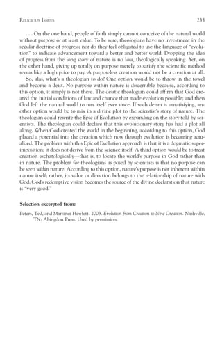 RELIGIOUS ISSUES                                                                       235

    . . . On the one hand, people of faith simply cannot conceive of the natural world
without purpose or at least value. To be sure, theologians have no investment in the
secular doctrine of progress; nor do they feel obligated to use the language of “evolu-
tion” to indicate advancement toward a better and better world. Dropping the idea
of progress from the long story of nature is no loss, theologically speaking. Yet, on
the other hand, giving up totally on purpose merely to satisfy the scientific method
seems like a high price to pay. A purposeless creation would not be a creation at all.
    So, alas, what’s a theologian to do? One option would be to throw in the towel
and become a deist. No purpose within nature is discernible because, according to
this option, it simply is not there. The deistic theologian could affirm that God cre-
ated the initial conditions of law and chance that made evolution possible; and then
God left the natural world to run itself ever since. If such deism is unsatisfying, an-
other option would be to mix in a divine plot to the scientist’s story of nature. The
theologian could rewrite the Epic of Evolution by expanding on the story told by sci-
entists. The theologian could declare that this evolutionary story has had a plot all
along. When God created the world in the beginning, according to this option, God
placed a potential into the creation which now through evolution is becoming actu-
alized. The problem with this Epic of Evolution approach is that it is a dogmatic super-
imposition; it does not derive from the science itself. A third option would be to treat
creation eschatologically—that is, to locate the world’s purpose in God rather than
in nature. The problem for theologians as posed by scientists is that no purpose can
be seen within nature. According to this option, nature’s purpose is not inherent within
nature itself; rather, its value or direction belongs to the relationship of nature with
God. God’s redemptive vision becomes the source of the divine declaration that nature
is “very good.”

Selection excerpted from:
Peters, Ted, and Martinez Hewlett. 2003. Evolution from Creation to New Creation. Nashville,
       TN: Abingdon Press. Used by permission.
 