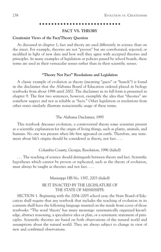 238                                                         EVOLUTION     VS.   CREATIONISM

                  ○ ○ ○ ○ ○ ○ ○ ○ ○ ○ ○ ○ ○ ○ ○ ○ ○ ○ ○ ○ ○ ○ ○ ○ ○ ○ ○

                                FACT VS. THEORY
Creationist Views of the Fact/Theory Question
   As discussed in chapter 1, fact and theory are used differently in science than on
the street. For example, theories are not “proven” but are corroborated, rejected, or
modified in light of new data and how well they agree with accepted theories and
principles. In many examples of legislation or policies passed by school boards, these
terms are used in their vernacular senses rather than in their scientific senses.

                   “Theory Not Fact” Resolutions and Legislation
   A classic example of evolution as theory (meaning “guess” or “hunch”) is found
in the disclaimer that the Alabama Board of Education ordered placed in biology
textbooks from about 1996 until 2002. The disclaimer in its full form is presented in
chapter 9. The first two sentences, however, exemplify the idea that “theories” are
somehow suspect and not as reliable as “facts.” Other legislation or resolutions from
other states similarly illustrate nonscientific usage of these terms.

                            The Alabama Disclaimer, 1995
   This textbook discusses evolution, a controversial theory some scientists present
as a scientific explanation for the origin of living things, such as plants, animals, and
humans. No one was present when life first appeared on earth. Therefore, any state-
ment about life’s origins should be considered as theory, not fact. . . .

                 Columbia County, Georgia, Resolution, 1996 (failed)
  . . . The teaching of science should distinguish between theory and fact. Scientific
hypotheses which cannot be proven or replicated, such as the theory of evolution,
must always be taught as theories and not fact. . . .

                        Mississippi HB No. 1397, 2003 (failed)
                   BE IT ENACTED BY THE LEGISLATURE OF
                          THE STATE OF MISSISSIPPI:
   SECTION 1. Beginning with the 2004–2005 school year, the State Board of Edu-
cation shall require that any textbook that includes the teaching of evolution in its
contents shall have the following language inserted on the inside front cover of those
textbooks: “The word ‘theory’ has many meanings: systematically organized knowl-
edge, abstract reasoning, a speculative idea or plan, or a systematic statement of prin-
ciples. Scientific theories are based on both observations of the natural world and
assumptions about the natural world. They are always subject to change in view of
new and confirmed observations.
 