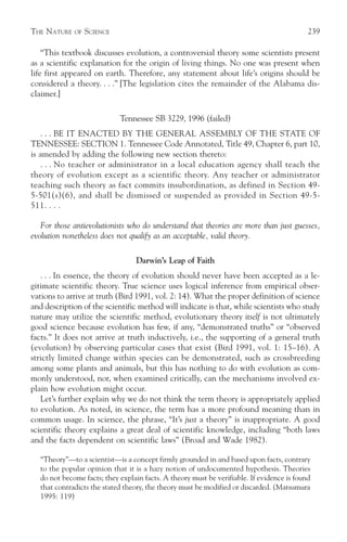 THE NATURE    OF   SCIENCE                                                                  239

    “This textbook discusses evolution, a controversial theory some scientists present
as a scientific explanation for the origin of living things. No one was present when
life first appeared on earth. Therefore, any statement about life’s origins should be
considered a theory. . . .” [The legislation cites the remainder of the Alabama dis-
claimer.]

                             Tennessee SB 3229, 1996 (failed)
    . . . BE IT ENACTED BY THE GENERAL ASSEMBLY OF THE STATE OF
TENNESSEE: SECTION 1. Tennessee Code Annotated, Title 49, Chapter 6, part 10,
is amended by adding the following new section thereto:
    . . . No teacher or administrator in a local education agency shall teach the
theory of evolution except as a scientific theory. Any teacher or administrator
teaching such theory as fact commits insubordination, as defined in Section 49-
5-501(s)(6), and shall be dismissed or suspended as provided in Section 49-5-
511. . . .

   For those antievolutionists who do understand that theories are more than just guesses,
evolution nonetheless does not qualify as an acceptable, valid theory.

                                  Darwin’s Leap of Faith
   . . . In essence, the theory of evolution should never have been accepted as a le-
gitimate scientific theory. True science uses logical inference from empirical obser-
vations to arrive at truth (Bird 1991, vol. 2: 14). What the proper definition of science
and description of the scientific method will indicate is that, while scientists who study
nature may utilize the scientific method, evolutionary theory itself is not ultimately
good science because evolution has few, if any, “demonstrated truths” or “observed
facts.” It does not arrive at truth inductively, i.e., the supporting of a general truth
(evolution) by observing particular cases that exist (Bird 1991, vol. 1: 15–16). A
strictly limited change within species can be demonstrated, such as crossbreeding
among some plants and animals, but this has nothing to do with evolution as com-
monly understood, nor, when examined critically, can the mechanisms involved ex-
plain how evolution might occur.
   Let’s further explain why we do not think the term theory is appropriately applied
to evolution. As noted, in science, the term has a more profound meaning than in
common usage. In science, the phrase, “It’s just a theory” is inappropriate. A good
scientific theory explains a great deal of scientific knowledge, including “both laws
and the facts dependent on scientific laws” (Broad and Wade 1982).

   “Theory”—to a scientist—is a concept firmly grounded in and based upon facts, contrary
   to the popular opinion that it is a hazy notion of undocumented hypothesis. Theories
   do not become facts; they explain facts. A theory must be verifiable. If evidence is found
   that contradicts the stated theory, the theory must be modified or discarded. (Matsumura
   1995: 119)
 