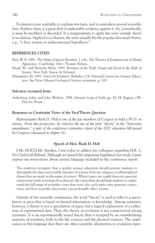 240                                                                EVOLUTION    VS.   CREATIONISM

   Evolution is not verifiable; it explains few facts, and it contradicts several scientific
laws. Further, there is a great deal of undeniable evidence against it. So, scientifically,
it must be modified or discarded. It is inappropriate to apply the term scientific theory
to evolution. Applied to evolution, the term actually fits the popular idea much better,
e.g., “a hazy notion or undocumented hypothesis.”

REFERENCES CITED
Bird, W. R. 1991. The Origin of Species Revisited. 2 vols., The Theories of Evolution and of Abrupt
       Appearance. Cambridge, Ont.: Thomas Nelson.
Broad, W., and Nicholas Wade. 1982. Betrayers of the Truth: Fraud and Deceit in the Halls of
       Science. New York: Simon & Schuster.
Matsumura, M. 1995. Voices for Evolution. Berkeley, CA: National Center for Science Educa-
       tion. See New Orleans Geological Society statement, p. 119.


Selection excerpted from:
Ankerberg, John, and John Weldon. 1998. Darwin’s Leap of Faith, pp. 52–54. Eugene, OR:
     Harvest House.


Responses to Creationist Views of the Fact/Theory Question
    Representative Rush D. Holt is one of the few members of Congress to hold a Ph.D. in
science. From this perspective, he criticizes the use of the term “theory” in the “Santorum
amendment,” a part of the conference committee report of the 2002 education bill passed
by Congress (discussed in chapter 9).

                               Speech of Hon. Rush D. Holt
  [ Mr. HOLT.] Mr. Speaker, I rise today to address my colleagues regarding H.R. 1,
No Child Left Behind. Although we passed this important legislation last week, I must
express my reservations about certain language included in the conference report:

   The conferees recognize that a quality science education should prepare students to
   distinguish the data and testable theories of science from the religious or philosophical
   claims that are made in the name of science. Where topics are taught that may generate
   controversy (such as biological evolution), the curriculum should help students to under-
   stand the full range of scientific views that exist, why such topics may generate contro-
   versy, and how scientific discoveries can profoundly affect society.

   Outside of the scientific community, the word “theory” is used to refer to a specu-
lation or guess that is based on limited information or knowledge. Among scientists,
however, a theory is not a speculation or guess, but a logical explanation of a collec-
tion of experimental data. Thus, the theory of evolution is not controversial among
scientists. It is an experimentally tested theory that is accepted by an overwhelming
majority of scientists, both in the life sciences and the physical sciences. The impli-
cation in this language that there are other scientific alternatives to evolution repre-
 