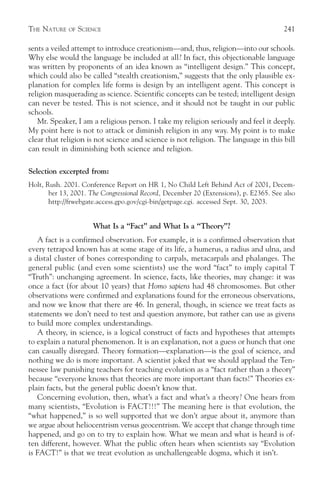 THE NATURE   OF   SCIENCE                                                              241

sents a veiled attempt to introduce creationism—and, thus, religion—into our schools.
Why else would the language be included at all? In fact, this objectionable language
was written by proponents of an idea known as “intelligent design.” This concept,
which could also be called “stealth creationism,” suggests that the only plausible ex-
planation for complex life forms is design by an intelligent agent. This concept is
religion masquerading as science. Scientific concepts can be tested; intelligent design
can never be tested. This is not science, and it should not be taught in our public
schools.
   Mr. Speaker, I am a religious person. I take my religion seriously and feel it deeply.
My point here is not to attack or diminish religion in any way. My point is to make
clear that religion is not science and science is not religion. The language in this bill
can result in diminishing both science and religion.

Selection excerpted from:
Holt, Rush. 2001. Conference Report on HR 1, No Child Left Behind Act of 2001, Decem-
       ber 13, 2001. The Congressional Record, December 20 (Extensions), p. E2365. See also
       http://frwebgate.access.gpo.gov/cgi-bin/getpage.cgi. accessed Sept. 30, 2003.


                      What Is a “Fact” and What Is a “Theory”?
   A fact is a confirmed observation. For example, it is a confirmed observation that
every tetrapod known has at some stage of its life, a humerus, a radius and ulna, and
a distal cluster of bones corresponding to carpals, metacarpals and phalanges. The
general public (and even some scientists) use the word “fact” to imply capital T
“Truth”: unchanging agreement. In science, facts, like theories, may change: it was
once a fact (for about 10 years) that Homo sapiens had 48 chromosomes. But other
observations were confirmed and explanations found for the erroneous observations,
and now we know that there are 46. In general, though, in science we treat facts as
statements we don’t need to test and question anymore, but rather can use as givens
to build more complex understandings.
   A theory, in science, is a logical construct of facts and hypotheses that attempts
to explain a natural phenomenon. It is an explanation, not a guess or hunch that one
can casually disregard. Theory formation—explanation—is the goal of science, and
nothing we do is more important. A scientist joked that we should applaud the Ten-
nessee law punishing teachers for teaching evolution as a “fact rather than a theory”
because “everyone knows that theories are more important than facts!” Theories ex-
plain facts, but the general public doesn’t know that.
   Concerning evolution, then, what’s a fact and what’s a theory? One hears from
many scientists, “Evolution is FACT!!!” The meaning here is that evolution, the
“what happened,” is so well supported that we don’t argue about it, anymore than
we argue about heliocentrism versus geocentrism. We accept that change through time
happened, and go on to try to explain how. What we mean and what is heard is of-
ten different, however. What the public often hears when scientists say “Evolution
is FACT!” is that we treat evolution as unchallengeable dogma, which it isn’t.
 
