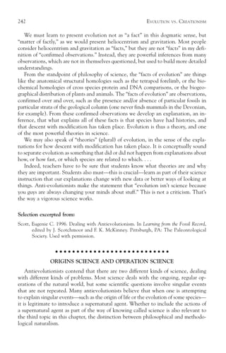 242                                                          EVOLUTION    VS.   CREATIONISM

   We must learn to present evolution not as “a fact” in this dogmatic sense, but
“matter of factly,” as we would present heliocentrism and gravitation. Most people
consider heliocentrism and gravitation as “facts,” but they are not “facts” in my defi-
nition of “confirmed observations.” Instead, they are powerful inferences from many
observations, which are not in themselves questioned, but used to build more detailed
understandings.
   From the standpoint of philosophy of science, the “facts of evolution” are things
like the anatomical structural homologies such as the tetrapod forelimb, or the bio-
chemical homologies of cross species protein and DNA comparisons, or the biogeo-
graphical distribution of plants and animals. The “facts of evolution” are observations,
confirmed over and over, such as the presence and/or absence of particular fossils in
particular strata of the geological column (one never finds mammals in the Devonian,
for example). From these confirmed observations we develop an explanation, an in-
ference, that what explains all of these facts is that species have had histories, and
that descent with modification has taken place. Evolution is thus a theory, and one
of the most powerful theories in science.
   We may also speak of “theories” (plural) of evolution, in the sense of the expla-
nations for how descent with modification has taken place. It is conceptually sound
to separate evolution as something that did or did not happen from explanations about
how, or how fast, or which species are related to which. . . .
   Indeed, teachers have to be sure that students know what theories are and why
they are important. Students also must—this is crucial—learn as part of their science
instruction that our explanations change with new data or better ways of looking at
things. Anti-evolutionists make the statement that “evolution isn’t science because
you guys are always changing your minds about stuff.” This is not a criticism. That’s
the way a vigorous science works.

Selection excerpted from:
Scott, Eugenie C. 1996. Dealing with Antievolutionism. In Learning from the Fossil Record,
       edited by J. Scotchmoor and F. K. McKinney. Pittsburgh, PA: The Paleontological
       Society. Used with permission.

                  ○ ○ ○ ○ ○ ○ ○ ○ ○ ○ ○ ○ ○ ○ ○ ○ ○ ○ ○ ○ ○ ○ ○ ○ ○ ○ ○

               ORIGINS SCIENCE AND OPERATION SCIENCE
    Antievolutionists contend that there are two different kinds of science, dealing
with different kinds of problems. Most science deals with the ongoing, regular op-
erations of the natural world, but some scientific questions involve singular events
that are not repeated. Many antievolutionists believe that when one is attempting
to explain singular events—such as the origin of life or the evolution of some species—
it is legitimate to introduce a supernatural agent. Whether to include the actions of
a supernatural agent as part of the way of knowing called science is also relevant to
the third topic in this chapter, the distinction between philosophical and methodo-
logical naturalism.
 