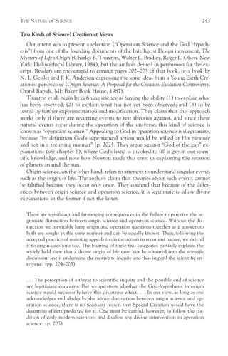 THE NATURE   OF   SCIENCE                                                                243

Two Kinds of Science? Creationist Views
    Our intent was to present a selection (“Operation Science and the God Hypoth-
esis”) from one of the founding documents of the Intelligent Design movement, The
Mystery of Life’s Origin (Charles B. Thaxton, Walter L. Bradley, Roger L. Olsen. New
York: Philosophical Library, 1984), but the authors denied us permission for the ex-
cerpt. Readers are encouraged to consult pages 202–205 of that book, or a book by
N. L. Geisler and J. K. Anderson expressing the same ideas from a Young Earth Cre-
ationist perspective (Origin Science: A Proposal for the Creation-Evolution Controversy.
Grand Rapids, MI: Baker Book House, 1987).
    Thaxton et al. begin by defining science as having the ability (1) to explain what
has been observed; (2) to explain what has not yet been observed; and (3) to be
tested by further experimentation and modification. They claim that this approach
works only if there are recurring events to test theories against, and since these
natural events recur during the operation of the universe, this kind of science is
known as “operation science.” Appealing to God in operation science is illegitimate,
because “by definition God’s supernatural action would be willed at His pleasure
and not in a recurring manner” (p. 202). They argue against “God of the gap” ex-
planations (see chapter 6), where God’s hand is invoked to fill a gap in our scien-
tific knowledge, and note how Newton made this error in explaining the rotation
of planets around the sun.
    Origin science, on the other hand, refers to attempts to understand singular events
such as the origin of life. The authors claim that theories about such events cannot
be falsified because they occur only once. They contend that because of the differ-
ences between origin science and operation science, it is legitimate to allow divine
explanations in the former if not the latter.

  There are significant and far-ranging consequences in the failure to perceive the le-
  gitimate distinction between origin science and operation science. Without the dis-
  tinction we inevitably lump origin and operation questions together as if answers to
  both are sought in the same manner and can be equally known. Then, following the
  accepted practice of omitting appeals to divine action in recurrent nature, we extend
  it to origin questions too. The blurring of these two categories partially explains the
  widely held view that a divine origin of life must not be admitted into the scientific
  discussion, lest it undermine the motive to inquire and thus imperil the scientific en-
  terprise. (pp. 204–205)


  . . . The perception of a threat to scientific inquiry and the possible end of science
  are legitimate concerns. But we question whether the God-hypothesis in origin
  science would necessarily have this disastrous effect. . . . In our view, as long as one
  acknowledges and abides by the above distinction between origin science and op-
  eration science, there is no necessary reason that Special Creation would have the
  disastrous effects predicted for it. One must be careful, however, to follow the tra-
  dition of early modern scientists and disallow any divine intervention in operation
  science. (p. 205)
 