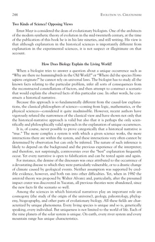 244                                                          EVOLUTION   VS.   CREATIONISM

Two Kinds of Science? Opposing Views
   Ernst Mayr is considered the dean of evolutionary biologists. One of the architects
of the modern synthetic theory of evolution in the mid-twentieth century, at the time
of the publication of this book he is in his late nineties, and still writing. His view is
that although explanation in the historical sciences is importantly different from
explanation in the experimental sciences, it is not suspect or illegitimate on that
account.

                    How Does Biology Explain the Living World?
    When a biologist tries to answer a question about a unique occurrence such as
“Why are there no hummingbirds in the Old World?” or “Where did the species Homo
sapiens originate?” he cannot rely on universal laws. The biologist has to study all the
known facts relating to the particular problem, infer all sorts of consequences from
the reconstructed constellations of factors, and then attempt to construct a scenario
that would explain the observed facts of this particular case. In other words, he con-
structs a historical narrative.
    Because this approach is so fundamentally different from the causal-law explana-
tions, the classical philosophers of science—coming from logic, mathematics, or the
physical sciences—considered it quite inadmissible. However, recent authors have
vigorously refuted the narrowness of the classical view and have shown not only that
the historical-narrative approach is valid but also that it is perhaps the only scien-
tifically and philosophically valid approach in the explanation of unique occurrences.
    It is, of course, never possible to prove categorically that a historical narrative is
“true.” The more complex a system is with which a given science works, the more
interactions there are within the system, and these interactions very often cannot be
determined by observation but can only be inferred. The nature of such inference is
likely to depend on the background and the previous experience of the interpreter;
and therefore, not surprisingly, controversies over the “best” explanation frequently
occur. Yet every narrative is open to falsification and can be tested again and again.
    For instance, the demise of the dinosaurs was once attributed to the occurrence of
a devastating disease to which they were particularly vulnerable, or to a drastic change
of climate caused by geological events. Neither assumption was supported by cred-
ible evidence, however, and both ran into other difficulties. Yet, when in 1980 the
asteroid theory was proposed by Walter Alvarez and, particularly, after the presumed
impact crater was discovered in Yucatan, all previous theories were abandoned, since
the new facts fit the scenario so well.
    Among the sciences in which historical narratives play an important role are
cosmogony (the study of the origin of the universe), geology, paleontology, phylog-
eny, biogeography, and other parts of evolutionary biology. All these fields are char-
acterized by unique phenomena. Every living species is unique and so is, genetically
speaking, every individual. But uniqueness is not limited to the world of life. Each of
the nine planets of the solar system is unique. On earth, every river system and every
mountain range has unique characteristics.
 