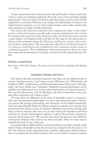 THE NATURE   OF   SCIENCE                                                              245

    Unique phenomena have long frustrated the philosopher. Hume noted that
“science cannot say anything satisfactory about the cause of any genuinely singular
phenomenon.” He was correct if he had in mind that unique events cannot be fully
explained by causal laws. However, if we enlarge the methodology of science to in-
clude historical narratives, we can often explain unique events rather satisfactorily,
and sometimes even make testable predictions.
    The reason why historical narratives have explanatory value is that earlier
events in a historical sequence usually make a causal contribution to later events.
For instance, the extinction of the dinosaurs at the end of the Cretaceous vacated
a large number of ecological niches and thus set the stage for the spectacular ra-
diation of the mammals during the Paleocene and Eocene, owing to their inva-
sion of these vacant niches. The most important objective of a historical narrative
is to discover causal factors that contributed to the occurrence of later events in
a historical sequence. The establishment of historical narratives does not in the
least mean the abandonment of causality, arrived at strictly empirically (pp. 64–
66).

Selection excerpted from:
Mayr, Ernst. 1998. This Is Biology: The Science of the Living World. Cambridge, MA: Belknap
      Press.


                            Creationism, Ideology, and Science
   One largely old-earth creationist proposal is that there are two different kinds of
science: “operation science,” and “origins science” (Thaxton et al., 1984; Geisler and
Anderson, 1987). A distinction is made between phenomena which occur “with regu-
larity” and those which occur “singularly.” Regularly-occurring phenomena can be
studied in the fashion most of us associate with normal science, or “operation science.”
But one-time phenomena, such the Big Bang, and other evolutionary events com-
prise what creationists call “origins science.”
   Of course there are differences in the study of repeatable events vs. non-repeat-
able ones, but mainstream philosophers of science agree that phenomena of histori-
cal sciences like geology, paleontology, and astronomy can be studied scientifically,
and even experimentally. Mount St. Helens erupted as a singular event, but this does
not prevent there being a science of volcanoes. Similarly, even if bears and dogs split
from a common ancestor only once, we can still evaluate the hypothesis that bears
and dogs are closely related against empirical evidence (from fossils, comparative
anatomy, biochemistry, etc.). We can also learn about the processes that influence
evolution by looking at the evidence for other such splits. There are many ways to
scientifically study events of this type.
   Creationists add an additional factor to this bimodal division of the scientific world,
which I believe sheds light on why the division was invented in the first place: it al-
lows the intrusion of the supernatural into scientific explanation. Geisler proposes
that to accompany the two kinds of science, there are two kinds of causation: primary
 