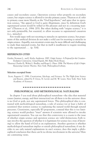 246                                                              EVOLUTION   VS.   CREATIONISM

causes and secondary causes. Operation science relies properly on secondary
causes, but origins science is allowed to invoke primary causes. Thaxton et al. refer
to primary cause more bluntly as the “God hypothesis,” and agree that in opera-
tion science, “the appeal to God is quite illegitimate, since by definition God’s
supernatural action would be willed at His pleasure and not in a recurring man-
ner” (Thaxton et al., 1984: 203). But when dealing with “origins science,” it is
not only permissible, but essential, to allow recourse to supernatural causation
(i.e., miracles).
   Few would argue with not resorting to miracles in operation science, but propo-
nents of this artificial division do not make a solid case for resorting to miracles in
origin science. Arguably, non-recurrent events may be more difficult and challenging
to study than repeated events, but that in itself is insufficient to require resorting
to the supernatural . . . (p. 514).

REFERENCES CITED
Geisler, Norman L., and J. Kerby Anderson. 1987. Origin Science: A Proposal for the Creation–
       Evolution Controversy. Grand Rapids, MI: Baker Book House.
Thaxton, Charles B., Walter L. Bradley, and Roger L. Olsen. 1984. The Mystery of Life’s Origin:
       Reassessing Current Theories. New York: Philosophical Library.


Selection excerpted from:
Scott, Eugenie C. 1996. Creationism, Ideology, and Science. In The Flight from Science
      and Reason, edited by P. Gross, N. Levitt and M. W. Lewis. New York: New York
      Academy of Sciences.

                   ○ ○ ○ ○ ○ ○ ○ ○ ○ ○ ○ ○ ○ ○ ○ ○ ○ ○ ○ ○ ○ ○ ○ ○ ○ ○ ○

        PHILOSOPHICAL AND METHODOLOGICAL NATURALISM
   In chapter 3 you read about philosophical naturalism—the idea that material
causes (matter, energy, and their interaction) are all there is in the universe: there
is no God or gods, nor any supernatural forces. This philosophical idea is con-
trasted with methodological naturalism, a rule of science (or at least a habit of
scientists) that restricts science to explaining the natural world through natural
processes. Creationists, especially ID proponents, contend that this is too limit-
ing; science would produce “truer” answers if scientists were allowed to invoke
supernatural causation. You can see that this controversy is a cousin to the issue
of whether origin science and operation science are valid distinctions; both is-
sues involve the question of whether it is legitimate for science (as a way of know-
ing) to allow the hand of God as an explanation. Another question is whether
methodological naturalism implies or entails philosophical naturalism; if one de-
cides to use only natural explanations in one’s science, does this imply a philo-
sophical conclusion that there can be no divine involvement in the universe? Here
are contrasting views.
 