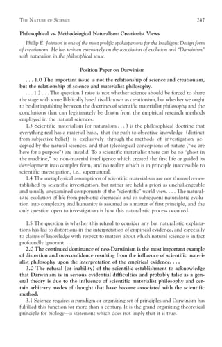 THE NATURE    OF   SCIENCE                                                                247

Philosophical vs. Methodological Naturalism: Creationist Views
   Phillip E. Johnson is one of the most prolific spokespersons for the Intelligent Design form
of creationism. He has written extensively on the association of evolution and “Darwinism”
with naturalism in the philosophical sense.

                              Position Paper on Darwinism
    . . . 1.0 The important issue is not the relationship of science and creationism,
but the relationship of science and materialist philosophy.
    . . . 1.2 . . . The question I raise is not whether science should be forced to share
the stage with some Biblically based rival known as creationism, but whether we ought
to be distinguishing between the doctrines of scientific materialist philosophy and the
conclusions that can legitimately be drawn from the empirical research methods
employed in the natural sciences.
    1.3 Scientific materialism (or naturalism . . . ) is the philosophical doctrine that
everything real has a material basis, that the path to objective knowledge (distinct
from subjective belief) is exclusively through the methods of investigation ac-
cepted by the natural sciences, and that teleological conceptions of nature (“we are
here for a purpose”) are invalid. To a scientific materialist there can be no “ghost in
the machine,” no non-material intelligence which created the first life or guided its
development into complex form, and no reality which is in principle inaccessible to
scientific investigation, i.e., supernatural.
    1.4 The metaphysical assumptions of scientific materialism are not themselves es-
tablished by scientific investigation, but rather are held a priori as unchallengeable
and usually unexamined components of the “scientific” world view. . . . The natural-
istic evolution of life from prebiotic chemicals and its subsequent naturalistic evolu-
tion into complexity and humanity is assumed as a matter of first principle, and the
only question open to investigation is how this naturalistic process occurred.

   1.5 The question is whether this refusal to consider any but naturalistic explana-
tions has led to distortions in the interpretation of empirical evidence, and especially
to claims of knowledge with respect to matters about which natural science is in fact
profoundly ignorant. . . .
   2.0 The continued dominance of neo-Darwinism is the most important example
of distortion and overconfidence resulting from the influence of scientific materi-
alist philosophy upon the interpretation of the empirical evidence. . . .
   3.0 The refusal (or inability) of the scientific establishment to acknowledge
that Darwinism is in serious evidential difficulties and probably false as a gen-
eral theory is due to the influence of scientific materialist philosophy and cer-
tain arbitrary modes of thought that have become associated with the scientific
method.
   3.1 Science requires a paradigm or organizing set of principles and Darwinism has
fulfilled this function for more than a century. It is the grand organizing theoretical
principle for biology—a statement which does not imply that it is true.
 