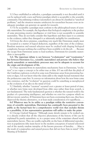 248                                                           EVOLUTION   VS.   CREATIONISM

    3.2 Once established as orthodox, a paradigm customarily is not discarded until it
can be replaced with a new and better paradigm which is acceptable to the scientific
community. Disconfirming evidence (anomalies) can always be classified as “unsolved
problems,” and the situation remains satisfactory for researchers because even an in-
adequate paradigm can generate an agenda for research.
    3.3 To be acceptable a paradigm must conform to the philosophical tenets of scien-
tific materialism. For example, the hypothesis that biological complexity is the product
of some preexisting creative intelligence or vital force is not acceptable to scientific
materialists. They do not fairly consider this hypothesis and then reject it as contrary
to the evidence; rather they disregard it as inherently ineligible for consideration.
    3.4 Given the above premises, something very much like Darwinism simply must
be accepted as a matter of logical deduction, regardless of the state of the evidence.
Random mutation and natural selection must be credited with shaping biological
complexity, because nothing else could have been available to do the job. . . . Because
the escape from Darwinism seems to lead nowhere, Darwinism for scientific materi-
alists is inescapable. . . .
    5.0. The important debate is not between “evolutionists” and “creationists,”
but between Darwinists (i.e., scientific materialists) and persons who believe that
purely naturalistic or materialistic processes may not be adequate to account for
the origin and development of life.
    5.1 Once separated from its materialistic-mechanistic basis in Darwinism, “evolu-
tion” is too vague a concept to be either true or false. If I am told that the phyla of
the Cambrian explosion evolved in some non-Darwinian sense from preexisting bac-
teria or algae, I do not know what the claim adds to the simple factual statement that
the prokaryotes came first. It conveys no information about how the new forms came
into existence, and the “evolution” in question could be something as metaphysical
as the evolution of an idea in the mind of God.
    5.2 Similarly, whether “creation” occurred over a greater or lesser period of time,
or whether new forms were developed from older ones rather than from scratch, is
not fundamental. The truly fundamental question is whether the natural world is the
product of a preexisting intelligence, and whether we exist for a purpose which we
did not invent ourselves. If Darwinists have not been overstating their case, they have
disproved the theistic alternative, or at least made consideration of it superfluous. . . .
    6.0 Whatever may be its utility as a paradigm within the restrictive conven-
tions of scientific materialism, Darwinism has continually been presented to the
public as the factual basis for a comprehensive world view that excludes theism
as a possibility. A few representative quotations will suffice to make the point:
    6.1 George Gaylord Simpson: “Although many details remain to be worked out,
it is already evident that all the objective phenomena of the history of life can be
explained by purely naturalistic or, in a proper sense of the sometimes abused word,
materialistic factors. They are readily explicable on the basis of differential reproduc-
tion in populations (the main factor in the modern conception of natural selection)
and of the mainly random interplay of the known processes of heredity. . . . Man is
the result of a purposeless and natural process that did not have him in mind.” (The
Meaning of Evolution)
 