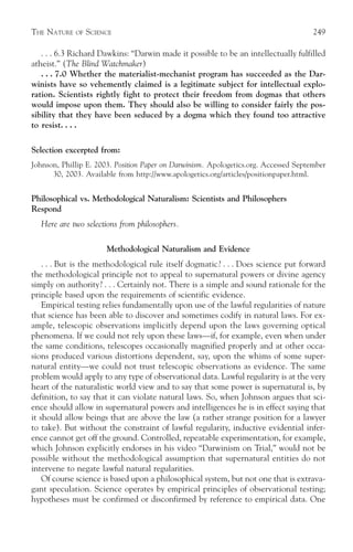 THE NATURE   OF   SCIENCE                                                             249

   . . . 6.3 Richard Dawkins: “Darwin made it possible to be an intellectually fulfilled
atheist.” (The Blind Watchmaker)
   . . . 7.0 Whether the materialist-mechanist program has succeeded as the Dar-
winists have so vehemently claimed is a legitimate subject for intellectual explo-
ration. Scientists rightly fight to protect their freedom from dogmas that others
would impose upon them. They should also be willing to consider fairly the pos-
sibility that they have been seduced by a dogma which they found too attractive
to resist. . . .

Selection excerpted from:
Johnson, Phillip E. 2003. Position Paper on Darwinism. Apologetics.org. Accessed September
      30, 2003. Available from http://www.apologetics.org/articles/positionpaper.html.


Philosophical vs. Methodological Naturalism: Scientists and Philosophers
Respond
   Here are two selections from philosophers.

                       Methodological Naturalism and Evidence
    . . . But is the methodological rule itself dogmatic? . . . Does science put forward
the methodological principle not to appeal to supernatural powers or divine agency
simply on authority? . . . Certainly not. There is a simple and sound rationale for the
principle based upon the requirements of scientific evidence.
    Empirical testing relies fundamentally upon use of the lawful regularities of nature
that science has been able to discover and sometimes codify in natural laws. For ex-
ample, telescopic observations implicitly depend upon the laws governing optical
phenomena. If we could not rely upon these laws—if, for example, even when under
the same conditions, telescopes occasionally magnified properly and at other occa-
sions produced various distortions dependent, say, upon the whims of some super-
natural entity—we could not trust telescopic observations as evidence. The same
problem would apply to any type of observational data. Lawful regularity is at the very
heart of the naturalistic world view and to say that some power is supernatural is, by
definition, to say that it can violate natural laws. So, when Johnson argues that sci-
ence should allow in supernatural powers and intelligences he is in effect saying that
it should allow beings that are above the law (a rather strange position for a lawyer
to take). But without the constraint of lawful regularity, inductive evidential infer-
ence cannot get off the ground. Controlled, repeatable experimentation, for example,
which Johnson explicitly endorses in his video “Darwinism on Trial,” would not be
possible without the methodological assumption that supernatural entities do not
intervene to negate lawful natural regularities.
    Of course science is based upon a philosophical system, but not one that is extrava-
gant speculation. Science operates by empirical principles of observational testing;
hypotheses must be confirmed or disconfirmed by reference to empirical data. One
 