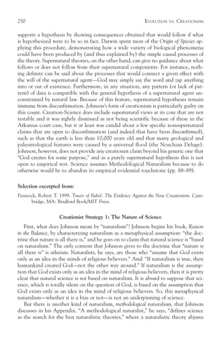 250                                                          EVOLUTION   VS.   CREATIONISM

supports a hypothesis by showing consequences obtained that would follow if what
is hypothesized were to be so in fact. Darwin spent most of the Origin of Species ap-
plying this procedure, demonstrating how a wide variety of biological phenomena
could have been produced by (and thus explained by) the simple causal processes of
the theory. Supernatural theories, on the other hand, can give no guidance about what
follows or does not follow from their supernatural components. For instance, noth-
ing definite can be said about the processes that would connect a given effect with
the will of the supernatural agent—God may simply say the word and zap anything
into or out of existence. Furthermore, in any situation, any pattern (or lack of pat-
tern) of data is compatible with the general hypothesis of a supernatural agent un-
constrained by natural law. Because of this feature, supernatural hypotheses remain
immune from disconfirmation. Johnson’s form of creationism is particularly guilty on
this count. Creation-Science does include supernatural views at its core that are not
testable and it was rightly dismissed as not being scientific because of these in the
Arkansas court case, but it at least was candid about a few specific nonsupernatural
claims that are open to disconfirmation (and indeed that have been disconfirmed),
such as that the earth is less than 10,000 years old and that many geological and
paleontological features were caused by a universal flood (the Noachian Deluge).
Johnson, however, does not provide any creationist claim beyond his generic one that
“God creates for some purpose,” and as a purely supernatural hypothesis this is not
open to empirical test. Science assumes Methodological Naturalism because to do
otherwise would be to abandon its empirical evidential touchstone (pp. 88–89).

Selection excerpted from:
Pennock, Robert T. 1999. Tower of Babel: The Evidence Against the New Creationism. Cam-
     bridge, MA: Bradford Book/MIT Press.


                    Creationist Strategy 1: The Nature of Science
   First, what does Johnson mean by “naturalism”? Johnson begins his book, Reason
in the Balance, by characterizing naturalism as a metaphysical assumption: “the doc-
trine that nature is all there is,” and he goes on to claim that natural science is “based
on naturalism.” The only content that Johnson gives to the doctrine that “nature is
all there is” is atheism. Naturalists, he says, are those who “assume that God exists
only as an idea in the minds of religious believers.” And: “If naturalism is true, then
humankind created God—not the other way around.” If naturalism is the assump-
tion that God exists only as an idea in the mind of religious believers, then it is pretty
clear that natural science is not based on naturalism. It is absurd to suppose that sci-
ence, which is totally silent on the question of God, is based on the assumption that
God exists only as an idea in the mind of religious believers. So, this metaphysical
naturalism—whether it is a bias or not—is not an underpinning of science.
   But there is another kind of naturalism, methodological naturalism, that Johnson
discusses in his Appendix. “A methodological naturalist,” he says, “defines science
as the search for the best naturalistic theories,” where a naturalistic theory abjures
 