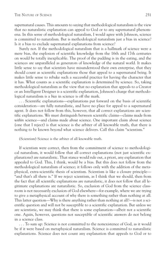 THE NATURE    OF   SCIENCE                                                             251

supernatural causes. This amounts to saying that methodological naturalism is the view
that no naturalistic explanation can appeal to God or to any supernatural phenom-
ena. In this sense of methodological naturalism, I would agree with Johnson, science
is committed to naturalism. But is methodological naturalism just a bias in science?
Is it a bias to exclude supernatural explanations from science?
    Surely not. If the methodological naturalism that is a hallmark of science were a
mere bias, the explosion of scientific knowledge from the 16th and 17th centuries
on would be totally inexplicable. The proof of the pudding is in the eating, and the
sciences are unparalleled as generators of knowledge of the natural world. It makes
little sense to say that scientists have misunderstood their own enterprise, that they
should count as scientific explanations those that appeal to a supernatural being. It
makes little sense to rebuke such a successful practice for having the character that
it has. What counts as a scientific explanation is determined by science. So, taking
methodological naturalism as the view that no explanation that appeals to a Creator
or an Intelligent Designer is a scientific explanation, Johnson’s charge that methodo-
logical naturalism is a bias in science is off the mark.
    . . . Scientific explanations—explanations put forward on the basis of scientific
consideration—are fully naturalistic, and have no place for appeal to a supernatural
agent. It does not follow from this, however, that all correct explanations are scien-
tific explanations. We must distinguish between scientific claims—claims made from
within science—and claims made about science. One important claim about science
(one that I reject) is that science is the arbiter of all knowable truth, that there is
nothing to be known beyond what science delivers. Call this claim “scientism.”

   (Scientism) Science is the arbiter of all knowable truth.

   If scientism were correct, then from the commitment of science to methodologi-
cal naturalism, it would follow that all correct explanations (not just scientific ex-
planations) are naturalistic. That stance would rule out, a priori, any explanation that
appealed to God. This, I think, would be a bias. But this does not follow from the
methodological naturalism of science; it follows only with the addition of the meta-
physical, extra-scientific thesis of scientism. Scientism is like a closure principle—
“and that’s all there is.” If we reject scientism, as I think that we should, then from
the fact that all scientific explanations are naturalistic, it does not follow that all le-
gitimate explanations are naturalistic. So, exclusion of God from the science class-
room is not necessarily exclusion of God elsewhere—for example, where we are trying
to give a metaphysical account of why there is something rather than nothing at all.
This latter question—Why is there anything rather than nothing at all?—is not a sci-
entific question and will not be susceptible to a scientific explanation. But unless we
are scientistic, we may think that there is some explanation—albeit not a scientific
one. Again, however, questions not susceptible of scientific answers do not belong
in a science class.
   . . . To sum up: Science is not committed to the nonexistence of God, as it would
be if it were based on metaphysical naturalism. Science is committed to naturalistic
explanations. Science does not count any explanation that appeals to God or to
 