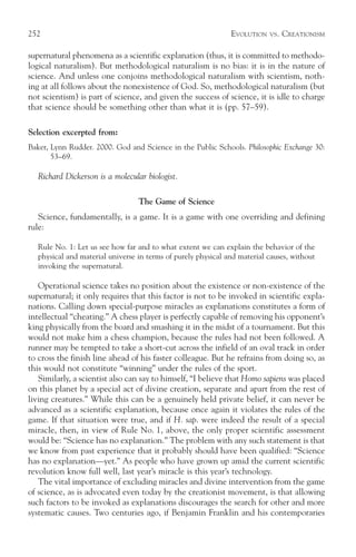 252                                                            EVOLUTION   VS.   CREATIONISM

supernatural phenomena as a scientific explanation (thus, it is committed to methodo-
logical naturalism). But methodological naturalism is no bias: it is in the nature of
science. And unless one conjoins methodological naturalism with scientism, noth-
ing at all follows about the nonexistence of God. So, methodological naturalism (but
not scientism) is part of science, and given the success of science, it is idle to charge
that science should be something other than what it is (pp. 57–59).

Selection excerpted from:
Baker, Lynn Rudder. 2000. God and Science in the Public Schools. Philosophic Exchange 30:
       53–69.

   Richard Dickerson is a molecular biologist.

                                  The Game of Science
   Science, fundamentally, is a game. It is a game with one overriding and defining
rule:

   Rule No. 1: Let us see how far and to what extent we can explain the behavior of the
   physical and material universe in terms of purely physical and material causes, without
   invoking the supernatural.

   Operational science takes no position about the existence or non-existence of the
supernatural; it only requires that this factor is not to be invoked in scientific expla-
nations. Calling down special-purpose miracles as explanations constitutes a form of
intellectual “cheating.” A chess player is perfectly capable of removing his opponent’s
king physically from the board and smashing it in the midst of a tournament. But this
would not make him a chess champion, because the rules had not been followed. A
runner may be tempted to take a short-cut across the infield of an oval track in order
to cross the finish line ahead of his faster colleague. But he refrains from doing so, as
this would not constitute “winning” under the rules of the sport.
   Similarly, a scientist also can say to himself, “I believe that Homo sapiens was placed
on this planet by a special act of divine creation, separate and apart from the rest of
living creatures.” While this can be a genuinely held private belief, it can never be
advanced as a scientific explanation, because once again it violates the rules of the
game. If that situation were true, and if H. sap. were indeed the result of a special
miracle, then, in view of Rule No. 1, above, the only proper scientific assessment
would be: “Science has no explanation.” The problem with any such statement is that
we know from past experience that it probably should have been qualified: “Science
has no explanation—yet.” As people who have grown up amid the current scientific
revolution know full well, last year’s miracle is this year’s technology.
   The vital importance of excluding miracles and divine intervention from the game
of science, as is advocated even today by the creationist movement, is that allowing
such factors to be invoked as explanations discourages the search for other and more
systematic causes. Two centuries ago, if Benjamin Franklin and his contemporaries
 
