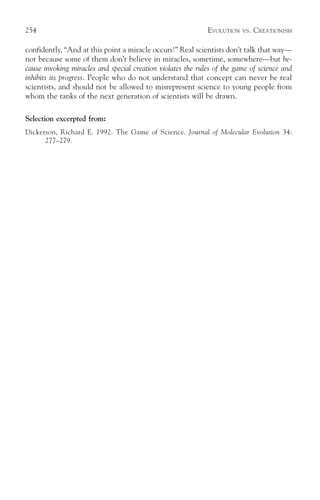 254                                                          EVOLUTION   VS.   CREATIONISM

confidently, “And at this point a miracle occurs!” Real scientists don’t talk that way—
not because some of them don’t believe in miracles, sometime, somewhere—but be-
cause invoking miracles and special creation violates the rules of the game of science and
inhibits its progress. People who do not understand that concept can never be real
scientists, and should not be allowed to misrepresent science to young people from
whom the ranks of the next generation of scientists will be drawn.

Selection excerpted from:
Dickerson, Richard E. 1992. The Game of Science. Journal of Molecular Evolution 34:
      277–279.
 